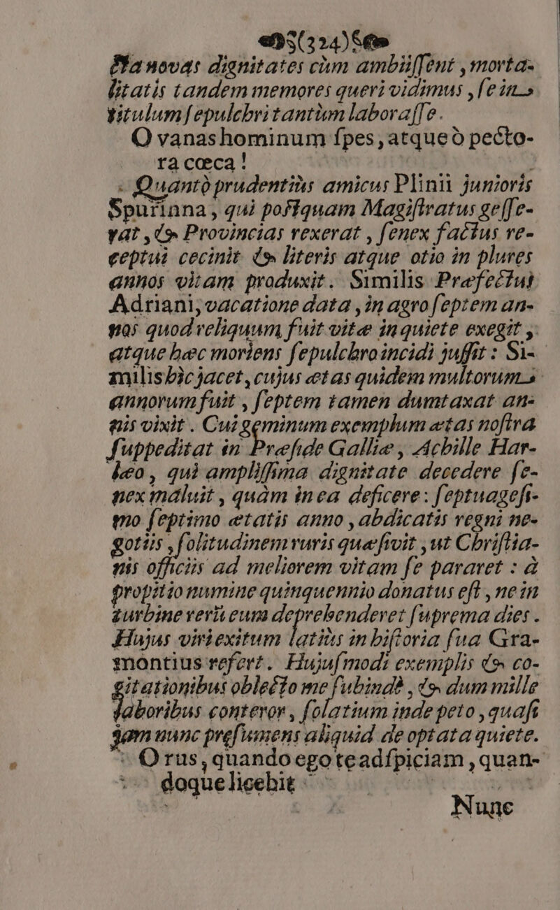 à ens24) 8» Pla novat dianitates chm ambiü[Tent ,morta- litatis tandem memores queri vidimus ,[e in.» yitulumfepulebritantium laboraffe. Q vanashominum fpes, atqueó pecto- ra caeca ' TOY. | - Quant prudentis amicus Plinii junioris Spurinna, qui pofiquam Magifivatus ge[[e- Yat ,9 Provincias vexerat , fenex factus ve- eeptui cecinit (9 literis atque otio in plures annos oitam produxit. Similis Prefecfui Adriani; vacatione data ,in agro feptem an- gas quod veliquum f uit vite in quiete exegit y. atque bec moriens fepulcbroincidi juffit : Si-- milisZicjacet, cujus etas quidem multorum-s annorum fuit , feptem tamen dumtaxat an- gis vixit . Cui geminum exemplum «tas nofira fuppeditat in Prefide Gallie , Acbille Har- deo, qui amplifima dignitate decedere fe- nex mdluit , quàm inea deficere : feptuagefi- mo feptimo etatis amo ,abdicatis vegni ne- got leo olitudinemvuris qua fivit ut Chriflia- nis officiis ad melierem vitam fe pararet : à fropitiomumine quitiquennio donatus efl , ne in zurbine verit eun deprebenderet [uprema dies . Hujus viriexitum atiis in bifioria fua Gra- montius referz.. Hujsf mod: exemplis d9 co- it ationibus obleé?o rhe ,Zo dum mille aboribus contevor , folatium inde peto , quaft gemuunc prefumens aliquid de optata quiete. ^ Orus,quandoegoteadfpiciam ,quan- :-— doqueliceehit ^ HAS t b Me Nunc