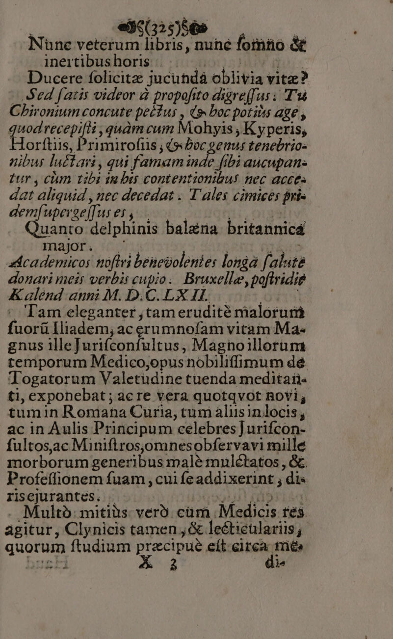 | — edg(325)56» :: Nune veterum libris, nune fomno &amp; ineitibus horis UO STAT ds Ducere folicitz jucundà oblivia vitz? - Sed faris videor à propofito digre(fus ; T'sà Chironium concute pecius , (s. boc potiiis age , quodrecepifii quàm cum Mohyis , K yperis, Horttiis, Primirofus ; (s Pocgenus tenebrio- nibus lu£tain , qui famam inde fibi aucupan- £ur , cum tibi ta bis contentionibus nec acces dat aliquid , nec decedat . T'ales cimices pnis demfuperge[Tus es, | di, Quanto delphinis bal&amp;na britannicá major . y TIPS fe adcademicos noflri benegolenies longa faluta donari meis verbis cupio. Bruxelle, poflridie Kalend anm M. D.C.LXIL. — Aye - Tam eleganter ,tamerudité malorum fuorü lliadem; ac erumnoíam vitam Ma- gnus 1llefurifconfultus, Magnoillorum temporum Medico,opus nobiliffimum dé Jogatorum Valetudine tuenda meditan. ti, exponebat; acre vera quotqvot RoYi; tumin Romana Curia, tum aliis in locis , ac in Aulis Principum celebres] urifcon- fultos.ac Miniftrosjomnesobfervavi mille morborum generibus malé mulétatos , &amp;. Profeífionem fuam , cui fe addixerint ; di« risejurantes. . Qui! está . Multo mitis: verü. cüm Medicis tes. agitur, Clynicis tamen , &amp; leéticulariis; quorum ftudium precipue eít.eirca tré&amp; busti A-2 de