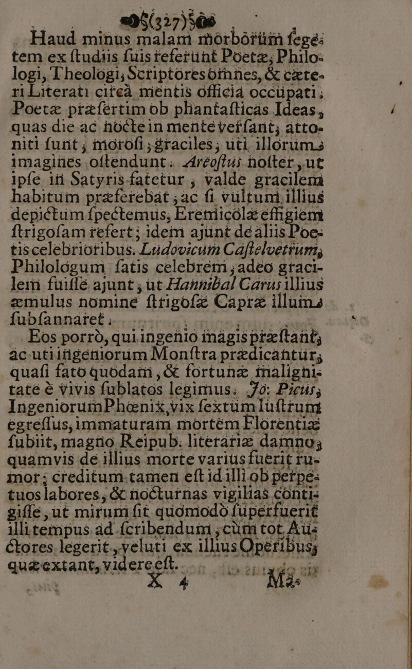 Haud i MEA mórbórüin fegé: tem ex (tudiis fuis teferünt Poetz; Philo- logi, Theologi; Scriptoresóothnes, &amp; cixete- ri literati citeà mientis officia occüpati ; Poetae prafértim ob pliantafticas Ideas; quas die ac hüctein mentéverfant, atto- niti furit ; inorofi ; graciles; uti illorum. imagines oflendunt. zíreoftui nofter ut |pífe id Satyris fatetur ; valde gracilem habitum praferebat ;ac (i vultuni illius depictum fpectemus; Ereniicóla efhgiem ftrigofam refert ; idem ajünt de aliis Poe- tiscelebriotibus. Ludovicum Caflelvetrum; Philológum íatis celebrem ;adeo graci- lem fuitfé ajunt ; ut Ha&amp;iibal Carusillius eimnulus nomine fltigofz Capra illuima fubíaunátel «uu ede Eos porró, quiingenio inágis przeftant; àc utiitigéniorum Mon(ítra predicahntür; quafi fato quodatn ,&amp; fortuna ftnalighi- tate é vivis fublatos legimus. 7o: Pzeu5; IngeniorumPhanix,vix fextum Iuftrum egreffus,immaturam mortém Florentizé fubiit, magro Reipub. literariz damno; quamvis de illius morte variusfuerit ru- inor ; creditum tamen eft id illi ob perpe: tuoslabores;, &amp; nocturnas vigilias contis giffe ut mirumifit quómodo füperfuerit illi tempus ad fcribendum ;cüm tot, Aus &amp;ores legerit. veluti ex illiusOperibus qu&amp;extant,videreeft.....— . vsadoc. we X 4 Mi.