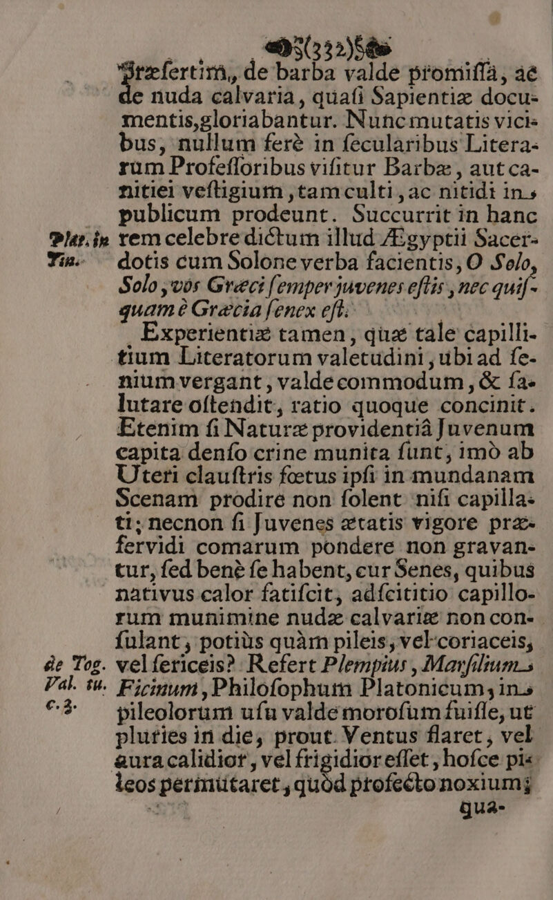 Pt. in Tia. z &amp;e Tog. Pal. tu. e. 3. ^»  LJ jtzefertirà, de barba valde promiffa, ae nuda calvaria, quafi Sapientiz docu- mentis,gloriabantur. Nuncmutatis vici bus, nullum fer? in fecularibus Litera: rum Profefloribus vifitur Barba , aut ca- nitiei veftigium ,tamculti, ac nitidi in.s publicum prodeunt. Succurrit in hanc rem celebre dictum illud /Egyptii Sacer- dotis cum Solone verba facientis, O .$ojo Solo ,vós Greci (emper juvenes eflis , nec quif- quam Gracia fenex efl. Experientiz tamen, qua tale capilli- niumvergant , valdecommodum , &amp; fa. lutare oftendit, ratio quoque concinit. Etenim fi Naturz providentià Juvenum capita denío crine munita funt; 1moó ab Uteri clauftris foetus ipfi in mundanam Scenam prodire non folent nifi capilla: ti; necnon fi Juvenes ztatis vigore prz- fervidi comarum pondere non gravan- tur, fed bené fe habent, cur Senes, quibus nativus calor fatifcit, adícititio capillo- rum munimine nudz calvariz non con- fulant; potiüs quàm pileis, vel-coriaceis; velfericeis? Refert Plempius , Mavfilium.s Ficinum ,Philofophum Platonicum;1n.s pileolorum ufu valde morofüm fuifle, ut plufies in die, prout. Ventus flaret , vel. &amp;uracalidior, vel frigidior eflet ; hofce pi«. leos perinütaret , quód ptofectonoxiumj da t gua-