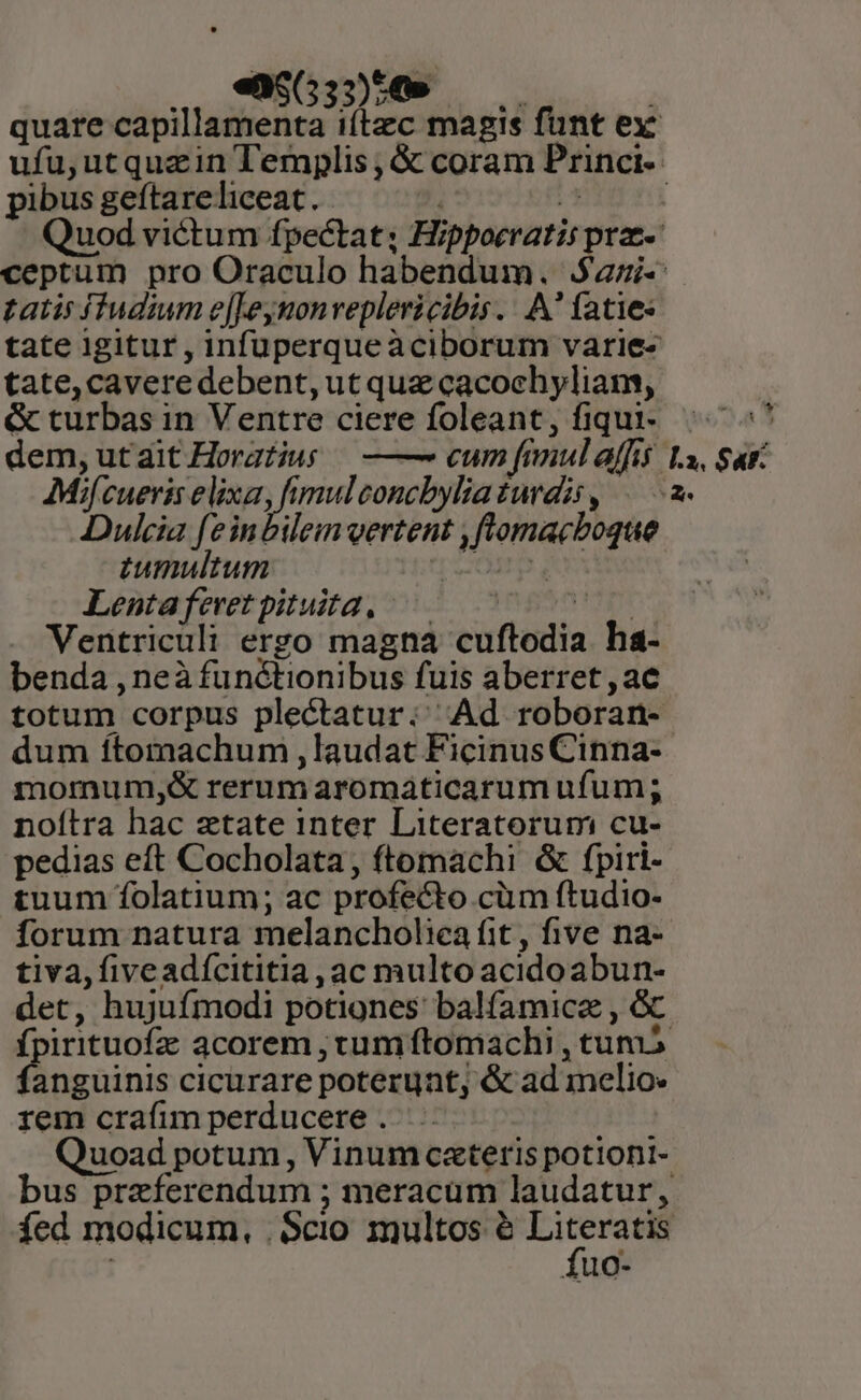 «25653)54» pibus geftareliceat. gatis fIudium e[[Jeymonveplericibis.. A atie« tate, cavere debent, utque cacochyliam, &amp; turbas in Ventre ciere foleant, fiqui- dem,utait Horatius —— cum fimul affis AMif cueris Sox ade i concbylia turdis , Dulcia feinbileim vertent ,flomacboque tumultum [OM Lentaferetpituidta. is Ventriculi erro magna cuftodia ha- benda , neà functionibus fuis aberret , ac totum corpus plectatur: Ad roboran- dum ftomachum , laudat Ficinus Cinna- morum,&amp; rerumaromaticarum ufum; noítra hac atate inter Literatorum cu- ^at tuum folatium; ac profecto cüm ftudio- tiva, five adícititia , ac multo acidoabun- fpirituofz acorem , tum ftomachi , tuv fanguinis cicurare poteruat, &amp; ad melio: rem crafim perducere . | fuo-