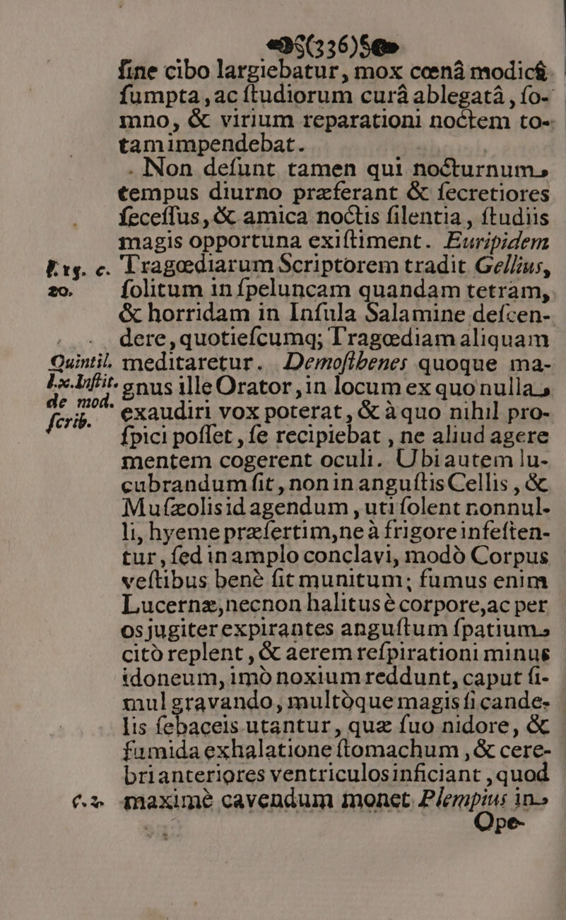 Es. c. 2o. Quintil. de mod. fcrib. fs «35(236)59» fine cibo largiebatur, mox coeená modic&amp; tamimpendebat. | . INon defunt tamen qui nocturnum, tempus diurno praferant &amp; fecretiores fÍeceffus , &amp; amica noctis filentia , ftudiis magis opportuna exiítiment. Euripidem 'Tragediarum Scriptorem tradit Ge//ius, folitum in fpeluncam quandam tetram, &amp; horridam in Infula Salamine defcen- dere,quotiefcumq; T'ragediam aliquam meditaretur. |Demoflbenes quoque ma- exaudiri vox poterat , &amp; àquo nihil pro- fpici poffet , fe recipiebat , ne aliud agere mentem cogerent oculi. Ubiautem lu- cubrandum fit , nonin anguítis Cellis , &amp; Mufzolisid agendum , uti folent nonnul. li, hyeme prafertim,neà frigoreinfeften- tur,fedinamplo conclavi, modó Corpus veítibus bene fit munitum; fumus enim Lucernz;necnon halitusé corpore,ac per osjugiter expirantes angufítum fpatium. citó replent , &amp; aerem refpirationi minug idoneum, imó noxium reddunt, caput fi- mulgravando, multóque magis fi cande. Iis febaceis utantur , quz fuo nidore, &amp; fumida exhalatione (tomachum , &amp; cere- brianteriores ventriculosinficiant , quod maxime cavendum tnonet. P/erpius in.» s pe-