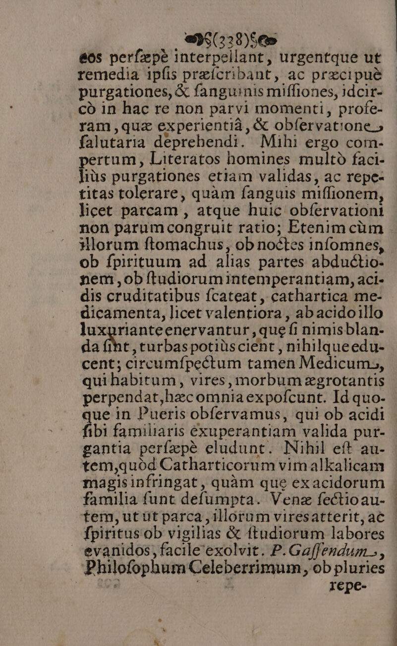 , ea (238)56» 66s perfzpé interpellant, urgentque ut remedia ipíis preícribant, ac precipue purgationes, € fanguinis miffiones, 3dcir- có in hac re non parvi momenti, profe- ram ,quz experientid, &amp; obfervatione » falutaria deprehendi. Mihi ergo corm- pertum, Literatos homines multo faci- ]iüs purgationes etiam validas, ac repe- titas tolerare, quàm fanguis miffionem, licet parcam , atque huic obfervationt non parumcongruit ratio; Etenim cüm Horum ftomachus, ob noctes infomnes, ob fpirituum ad alias partes abductio- nem ,ob ftudiorumintemperantiam, aci- dis cruditatibus fcateat, cathartica me- dicamenta, licet valentiora , abacidoillo luxgrianteenervantur ,que fi nimisblan- da fiht, turbas potiüscient , nihilqueedu- cent; circumípectum tamen Medicum,, qui habitum, vires, morbum zgrotantis perpendat,hacomnia expofcunt. Id quo- que in Pueris obfervamus, qui ob acidi fibi familiaris exuperantiam valida pur- gantia perfzpé eludunt. Nihil eft au- tem,quód Catharticorum vim alkalicam magisinfringat, quàm que exacidorum familia funt defumpta. Venz fectioau- | tem,utüt parca illorum viresatterit,ac - fpiritus ob vigilias &amp; ftudiorum labores evanidos, facile exolvit. P. Ga[fendum », Philofophum Celeberrimum, ob pluries | UD repe-