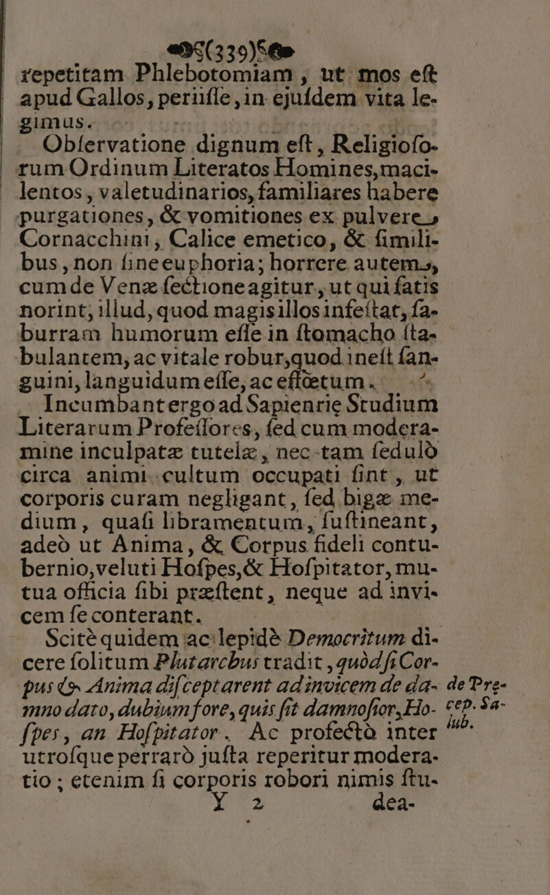 | «95(339)569 | fepetitam Phlebotomiam , nt. mos eft ' apud Gallos, perüfle ,in ejufdem vita le- | gimus. ^ 5sobne c p. |. Obfervatione dignum eft, Religiofo- | rum Ordinum Literatos Homines,maci- . lentos, valetudinarios, familiares habere purgationes, &amp; vomitiones ex pulvere ; Cornacchini , Calice emetico, &amp; fimili- bus , non fineeuphoria; horrere autem. cumde Venz fectioneagitur, ut qui fatis norint, illud, quod magisillosinfeítat, fa- burram humorum efle in ftomacho íta- bulantem, ac vitale robur,quod 1neít fan- guini,languidumefle,aceffetum. ^ .. Ineumbantergoad Sapienrie Studium Literarum Profeílores, fed cum modera- mine inculpatz tutelz , nec-tam feduló circa animi. cultum occupati fint, ut corporis curam negligant, fed bigz me- dium, quafi libramentum, fuftineant, adeo ut Anima, &amp; Corpus fideli contu- bernio,veluti Hofpes,&amp; Hofpitator, mu- tua officia fibi przftent , neque ad invi- cem feconterant. | Scité quidem ac'lepidé Democritum di- cere folitum P/uzarcbus tradit , quód fi Cor- pus io Anima di[ceptarent ad invicem de da- de Pre- mno dato, dubiumfore, quis frt damnoflor,Ho- €€P- 92- fpes, an Hofpitator. Ac profecto inter ^ utroíque perraro Jufta reperitur modera. tio ; etenum fi corporis robori nip ftu- 2 ea-