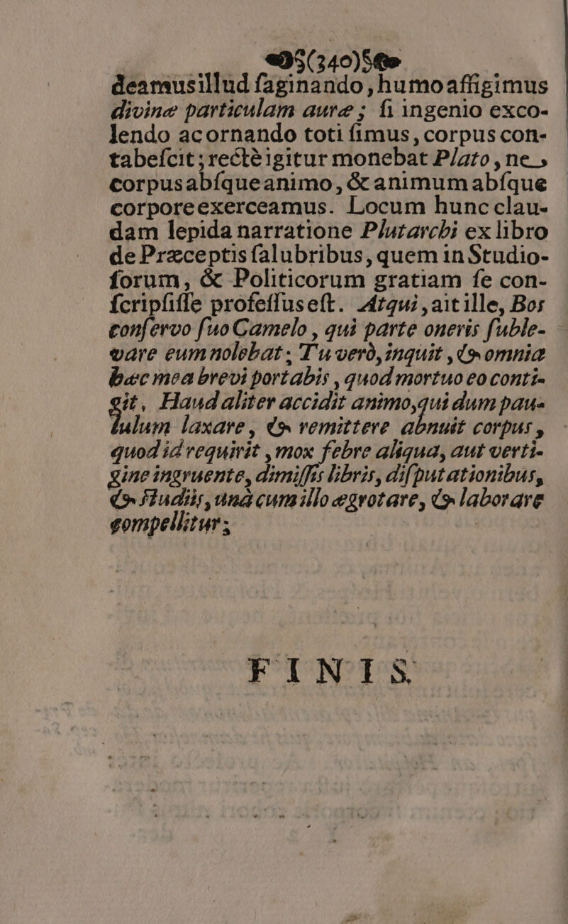 4 deanmusillud ORO ,humoaflüigimus divine particulam aure; fi Yngenio exco- Jlendo acornando toti fimus, corpus con- tabefcit ; rectéigitur monebat P/azro , ne , corpusabfqueanimo, &amp; animum abfque corporeexerceamus. Locum hunc clau- dam lepida narratione P/uzarcbi ex libro de Przceptis falubribus, quem in Studio- forum, &amp; Politicorum gratiam fe con- Ícripfiffe profeffuseft. 244724; , ait ille, Bor gon[ervo fuo Camelo , qui parte onevis fuble- vare eumnolebat , T'uoeró, inquit ,d(9 omnia baec mea brevi portabis , quod mortuo eo conti- $ , Haudaliter accidit animo,qui dum pau- lulum laxare, d9 remittere sten corpus , quod id veguirit ,mox febre aliqua, aut verti- gine ingruente, dimiffrs libris, dif putationibus, (o fJiudir,unacumilocegrotare, d laborare eompellitur ; i» T^t | FINIS