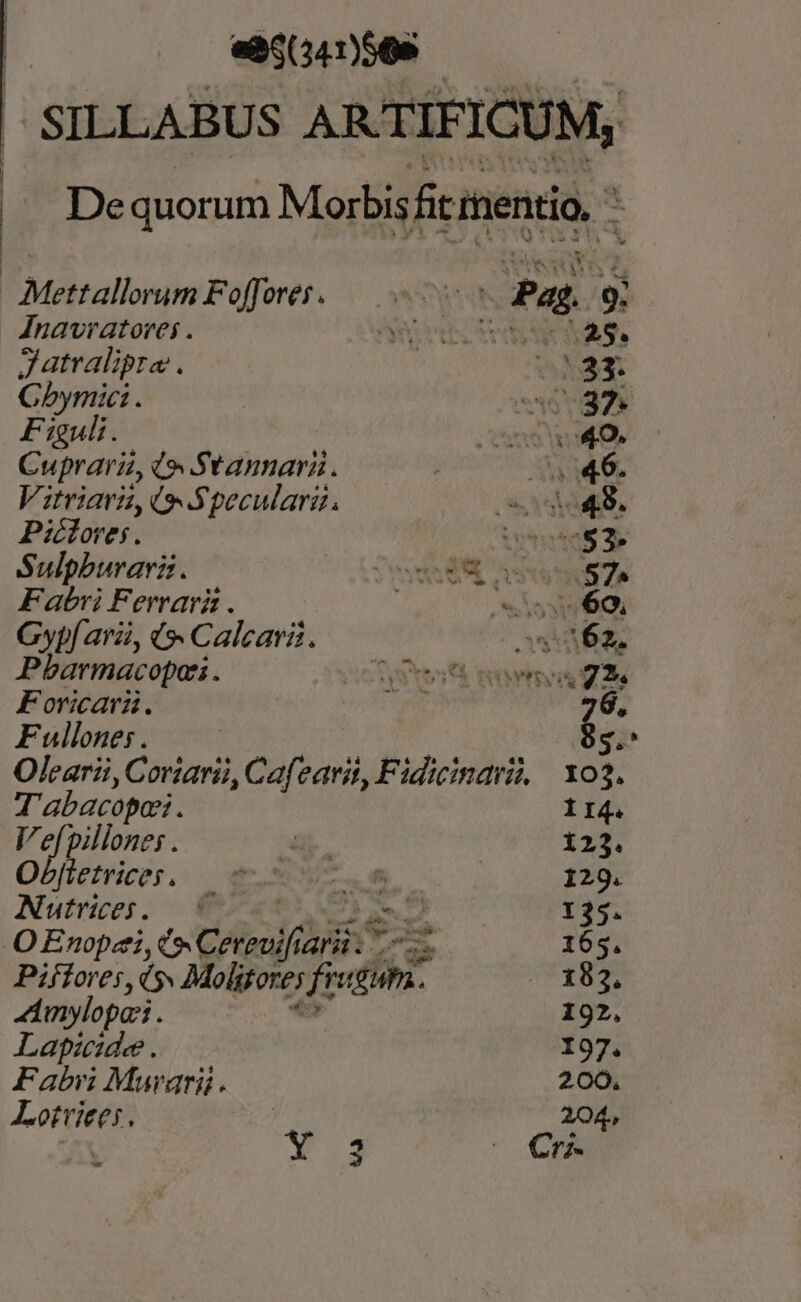 «85(341)569 SILLABUS ARTIFICUM, De quorum Morbis fit mentio, a Mettallorum Foffores..— - E PN Jnavratorei . Nets ^25. Jatralipro GN Gbymic: . E y Fieuli. Cone o9. Cura (o Stanmnara. | s «46. Vitriars, (o Specularz. DXDIUTA Picloves. TO E Sulpburarz. wSSM assu ZN Fabri Ferrari . ^ sss ó9, Gypf ara, t Calcari. os 62. Pbarmacopai . Ct mri Foricari. NE 26, Fulones. —— 85. Olearii, Cortarii, Cafearit, Fidicindri, xo3. T abacopos. I4. Vefpillones . ^ 123. Obfletrices, — 0 - T MM 129. Autrices. ^ z 135. O Enopzi, t» Cereuifi Ari. Cs 165. Piffores, d Molitores ficum 183. inylopari . 192, Lapide . 197. Fabri Murgari. 200. Potter 204,