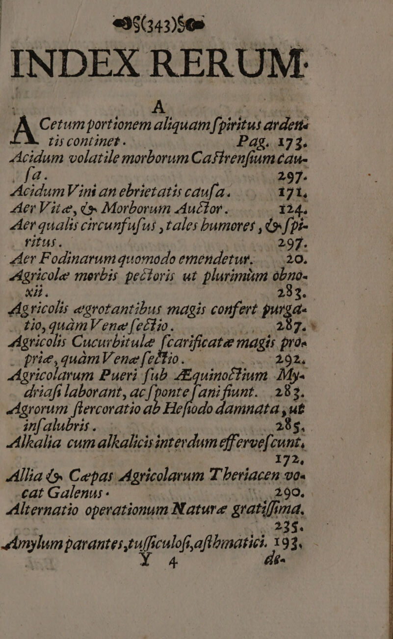 | «35(343)569 | MEC Uo d doe rd At? etum portionem aliquam [piritus avdett« Li continet. — Pag. 173. Acidum volatile morborum Caffrenfiumeau- if. | 297. AcidumVini an ebrietatis caufa. |... 17A, Aer Vite,d. Morborum Auctor. 124. Aer qualis circunfufus ,tales bumores ,d9 fpz- rius. | 297. der Fodinarumquomodo emendetur. 20. Agricole merbis pectoris ut plurimium obno- x4. | 253. Ag ricolis e'srotantibus magis confert gurga- ..t0,quàmV ene (e£fio. 5287, * aricolis Cucurbitule P i uod magis prà« | prie,quàmV ene (eio . NI aricolarum Pueri fub. Aaquinoctium .My- driafi laborant, ac rel. anifiunt. 383. «Agrorum flercoratio ab Hefiodo damnata , ut in[alubris. 0c | NUN TTA Alkalia cumalkalicisinterdumefferee[cunt, 172, Allia t» Cepas Agricolarum T beriacen va« cat Galenus - | ..,299. Alternatio operationum Nature gratifima. VUE imylumparantestulficulofiafibinatici, 393, Xs X554 de-