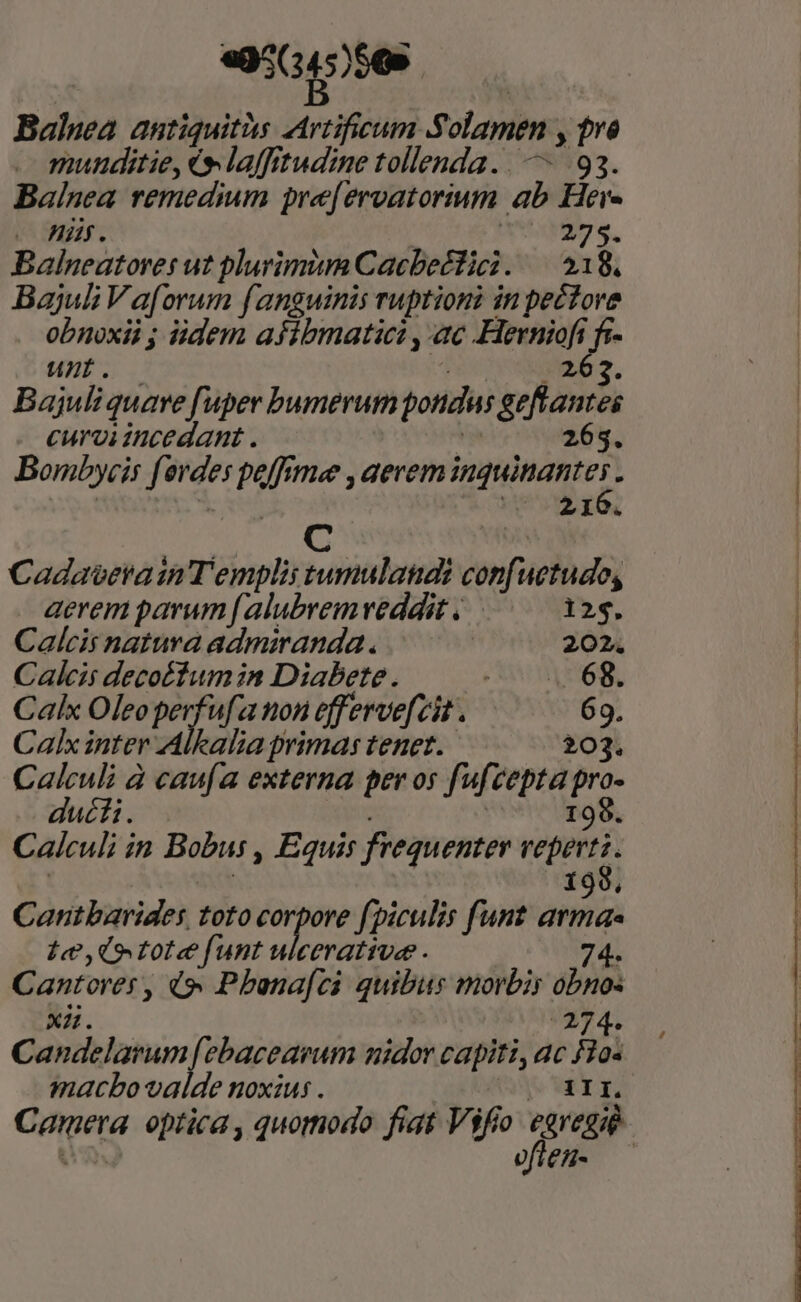 «95( £556 | Balnea autiquitàs Artifieum Solamen , tre munditie, és laffitudine tollenda... — 93. Balnea remedium pre[eroatorium ab Here e Hi. | | 274. Balneatores ut plurimium Cacbeétici. — 518. Bajul Vaforum fanguinis ruptioni in pectore obnoxii ; idem afibmatici ,-ac Herniofi jm unb. — » 262. Bajuli quare fuper bumerum pondus geftantes . eurviincedant. | 265. Bombycis f ovdes poffrmee , aerem P pies d J vs 210. d. s T Cadaverain Templii tumulandi confuetudo, aerem parum [alubrem reddit . 125. Calcis natura admiranda. 202. Caílcis decoéfumin Diabete. COALUOR, Calx Oleo perfufa non efferve[cit . 69. Calx inter Alkalia primas tenet. 203. Calculi à caufa externa per os fufcepta pro- ducti. 199. Calculi in Bobus , Equis frequenter Wise ; | 198. Cantbarides toto deu fpiculis funt arma Le, (tote funt ulcerative . 74. Cantores, 49» Pbonafci quibus morbis obno- Candelarum [ebacearum nidor capiti, ac F1o« macbo valde noxius . 1II. ofien-