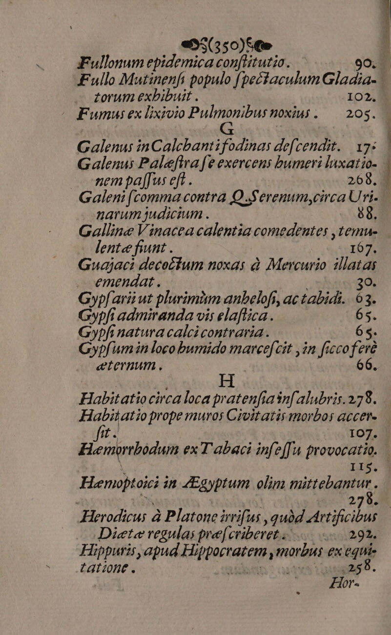 «55(550)Ste gFullonum epidemica conflitutio. Fullo Mutinenfi populo fpectaculum Gladia- zorum exbibuit . 102. ( Fumus ex lixioio Pulmonibusnoxius. — 203. Galenus inCalcbanti fodinas defcendit. 17: Galenus Paleftra [e exercens bumeri laxatzo- nem palus eft . 268. Galeni (comma contra Q Serenumycirca Uri. narum judicium . 88. Galline Vinacea calentia comedentes ,temu- lente fiunt . 167. Guajaci decocfum noxas à Mercurio illatas emendat. 30. Gyp[arii ut plurimitm anbelofs, ac tabidi. 63. Gypfi admiranda vis elaftica. 65. Gypfi natura calcicontraria. 65. Gypfum in loco bumido marce[cit ,in fuco fere eternum . 66. Habitatio circa loca pratenfiasnfalubris.2.78. UR LA prope muros Civitatis morbos accer- oT stu — 107. Hienirbodun ex T abaci infe[fu provocatio. IIS. Hemoptok in Egyptum olim iio. aÉ à; 2 | Herodicus à Platone irrifus , quàd Metificicl Diete regulas pre[cviberet . 2-292. Hippuris, apud Migptera morbus ex equie tatione. | | ,259. Hor-