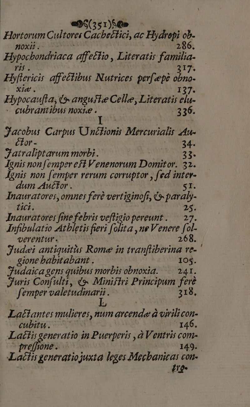 «no(551)56» Hortorum Cul forei Cacbeiici ac - Hydropi ob. 286. noxii . Bpocbondriaca affectio , Literatir iens Ebflerici affectibus Nutrices perf«epe da Xie. Hypocaufta, G- anguste Celle Literatis pA - eubrantibus noxie . i - 336. Jacobus Carpus Ü nclionis Mercurialis 4tu- ctor - 34. Zatraliptarum morbi. | 2*9. Janis non [emper eff Venenorum Domitor. 32. Jgnis non [emper rerum corruptor , fed in dum Auctor . Inauratores, omnes feré vertiginoft, c». 2BUD- tc. 25. Inauratoves fine febris veflzeio pereunt. — 27. Anfibulatio MAtbletis fieri folita , ue Venere Yer verentur. 268. Judei antiquitàs Rome in tranfliberina ve- ' gione babitabant . 105. Sudaica gens quibus morbis obnoxia. — 241. uris Confulti, «9. Minifiri Principum tg femper velettndinan: 218 Latlante: mulieres, num arcenderà à virili COn- eubitu. ^ 146. Laétis generatio in Puerperis à Ventris com- refine v jobs ga Lactis generatiojuxta leges Mecbanicas con- ng