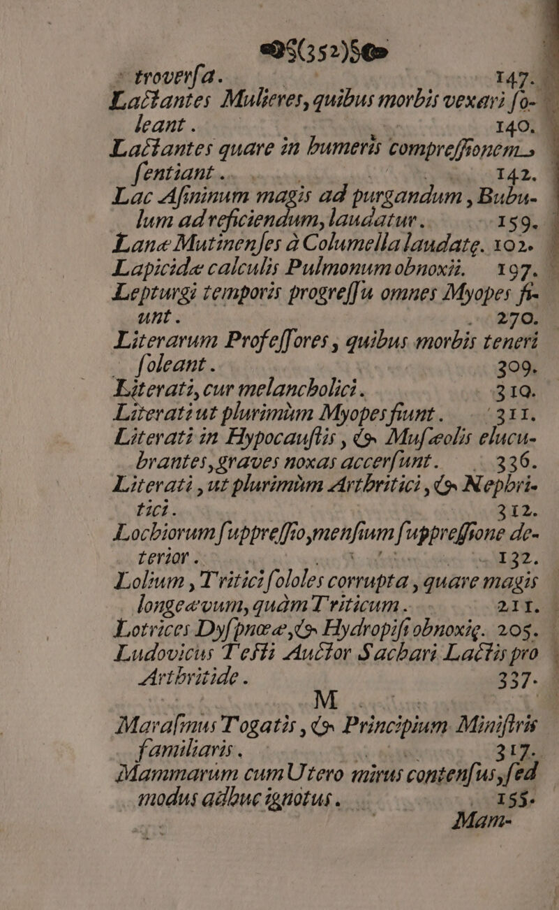 «35(552)5€» | » troverfa. | 147:3 Lactantes Mulieres, quibus morbit vexari [0- leant is I4O. | Laciantes quare in bumeris compreffionem.» fentiant.. | aio. 5 T42. 0 Lac Afininum magis ad purgandum , Bubu- Ium ad reficiendum, laudatur. IS9. Lane Mutinenjes à Columella laudate. xo... Lapicide calculis Pulmonumobnoxii; — 197. - Leprugi temporis progre[[u omnes Myopes fi- unt. m Literarum Profe[[ores , quibus morbis teneri — foleant . : O9, Katevati,cur melancbolici . | ; IQ. Literatiut plurimiim Myopesfiunt ..—..- 211. Literati in Hypocauftis , (s. Mufzeolit elucu- brantes,graves noxas accerfunt. —— 336. Literati ,ut plurimim Arvtbritici 9» Nepbri- f. 312. Locbiorum[uppreffioymenfium f uppreffrone de- LeY20r .. e e wa. Lolium ,'T'ritici ololes corrupta , quave magis Jonge«vum,quàm Tviticum. 21Í. | Lotrices Dyfpnoee io» Hydropift obnoxig. 208... Ludovicus T'efli Auctor Sacbari Lactispro. | Avtbritide. 257. 3 Mava[mus T'ogatis ,(9« Principium Minifiris familiaris. mm 2UL. Mammarum cum Utero mirus conten[us,fed modus adbucignotus. Est? Man-