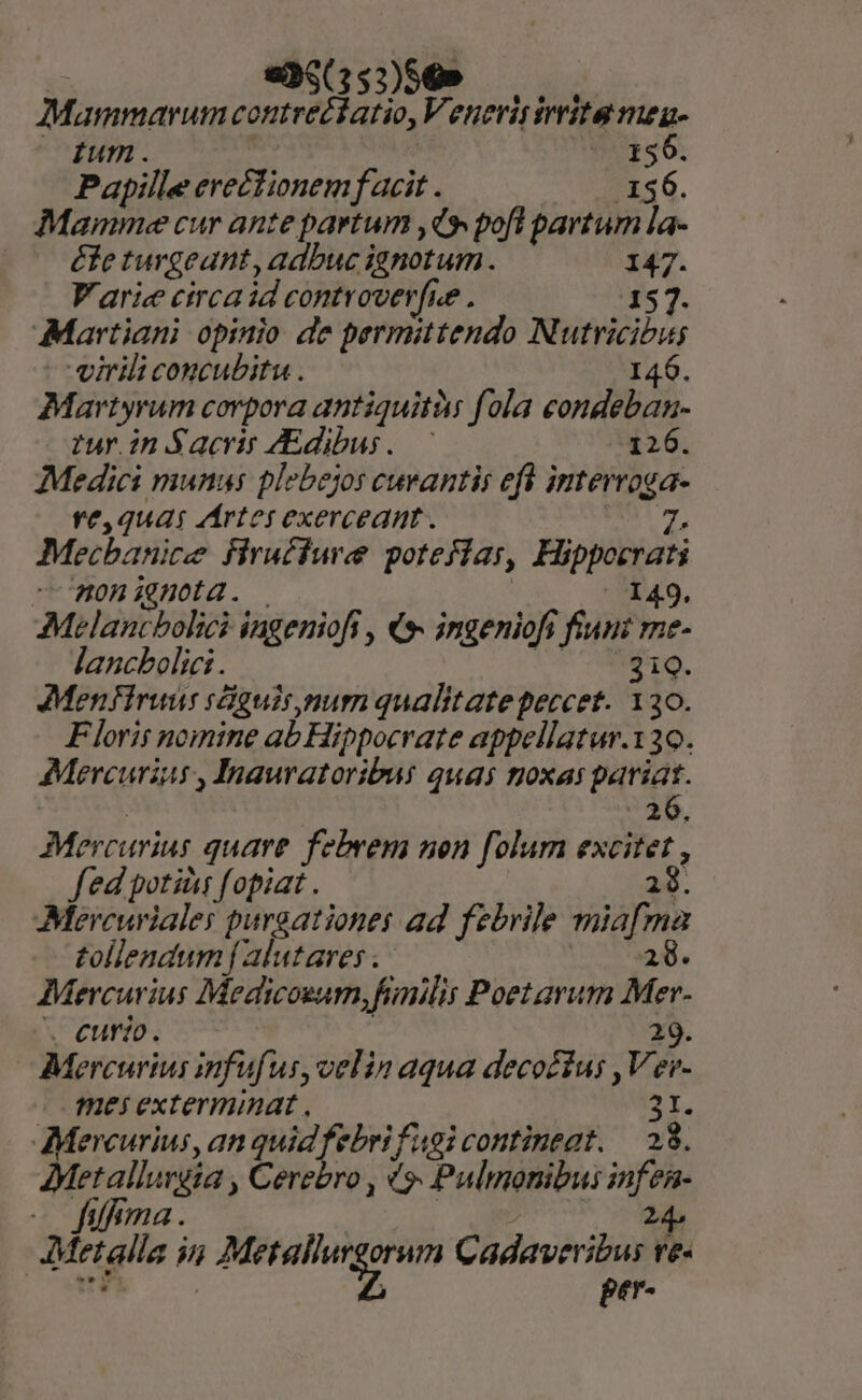 «35(35:)56» Mammarum contre£iatio, Venerisirrita meg ium. 156. Papille erectionem f acit . 4 136. Mamme cur ante partum ,(» pofl partum la- éfeturgeant, adbuc ignotum. 147. V'arie circa id controver[ue . 157. Martiani opinio de permittendo Nutricibus virili concubitu . 146. Martyrum corpora antiquità: fola condeban- tur.in Sacris dibus. 126. Medici munus plebejos cuvantis eft interroga- ve,qua rírter exerceant. T7, Mecbanice firuéfuree potefiar, Hippoerati nonignota. | 149. Melancbolici ingeniofi , €*- ingeniofi fiunt me- ljancbolici . Ur ANMD. Menfiruus siguis.mum qualitate peccet. 130. Florit nomine ab Hippocrate appellatur.130. Mercurius , Inauratoribus quas tioxas pariat. ! ?25. Mercurius quare febrem non folum excitet , fed potiàs fopiat . 28. Méercuriales purgationes ad. febrile miafma tollendum f B/AMara. | 28. Mercurius Medicoeum, fnilis Poetarum Mer- . eurio. ! 29. Mercurius infufus,velin aqua decocíus ,Ver- mei exterminat , 2r, Mercurius, an quid febrifagi contineat. — 28. AMetallurgia , Cerebro , «9. Pulmonibus infen- — fifima. | a uS AMetalla in Metallurgorum Cadaveribus ve-