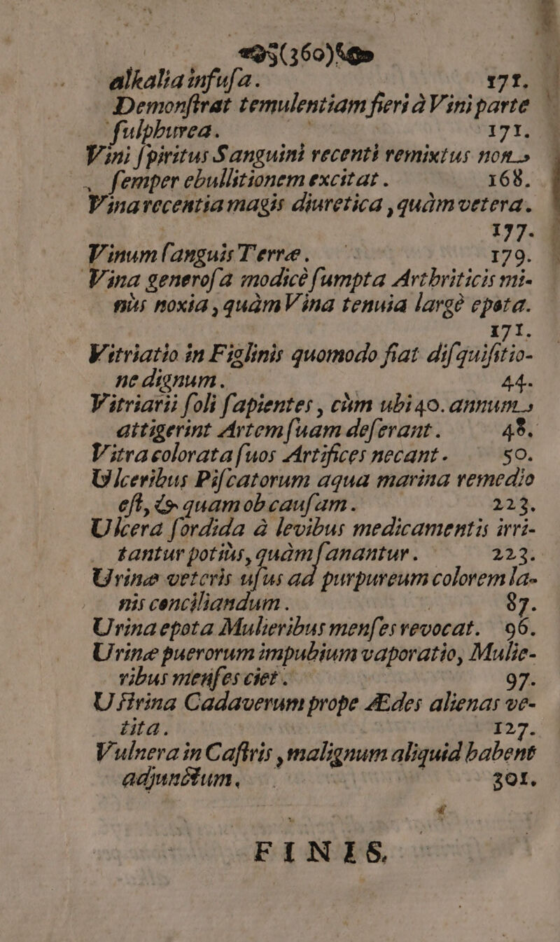 es (160)&amp;g» alkalia infu a. 171. Demon[lrat temulentiam fieri à Vini parte fulphburea. | 171. Vini [ piritus Sanguini recenti remixtus nom » . femper ebullitionem excitat . 168. Vinarecentia magis diuretica ,quàmvetera. | 177. Vinum(anguis Terre. — I . | : 79. Vina generof a modice fumpta Avtbriticis mi- nis noxia ,quàmV ina tenuia large epata. 5 171. Vitriatio in Figlinis quomodo fiat dif guifitio- ne dygnum .. ! 44.. Vitriarii foli f[apiente: , cám ubi 40. annum » aitigerint Artem[(uam de[erant . 48. Vitracolorata fuos Artifices necant - 50. U jceribus Pifcatorum aqua marina remedio eft, d quamobeauf am. 223. Ukcera [ordida à levibus medicamentis irri- Urine vetcrir er us ad purpureum colorem la- nii cenciliandum . | j^ Urinaepota Mulieribus menfesvevocat. | 96. Urine puerorum impubium vaporatio, Mulie- vibus mienufesciet. —— | 97. U £irina Cadaverum prope AEdes alienas ve- düta. 127. Vulnera in Cafiris ,malzgnum aliquid babent adjunctum. | 301. f FINIS Mas m m3