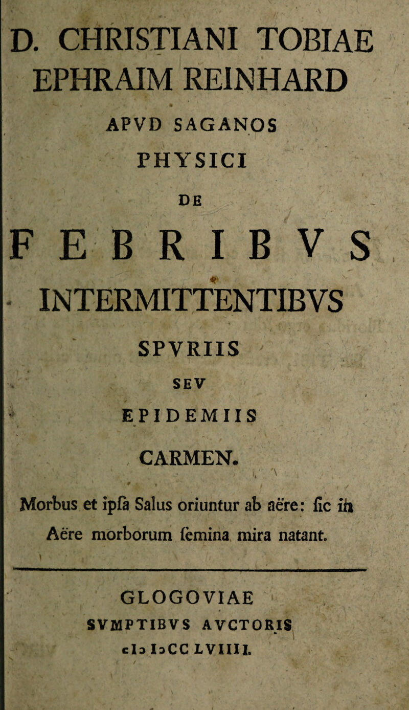 D. CHRISTIANI TOBIAE EPHRAIM REINHARD APVD SAGANOS PHYSICI DE F E B R I B V s INTERMITTENTIBVS SPVRIIS SEV I EPIDEMUS t * *> CARMEN. ' ' ‘ . ' ■ Morbus et ipfi Salus oriuntur ab aere: fic iit Aere morboruni femina mira natant. GLOGOVIAE * SVMPTIBVS AVCTORIS clalaCC LVIIIl.