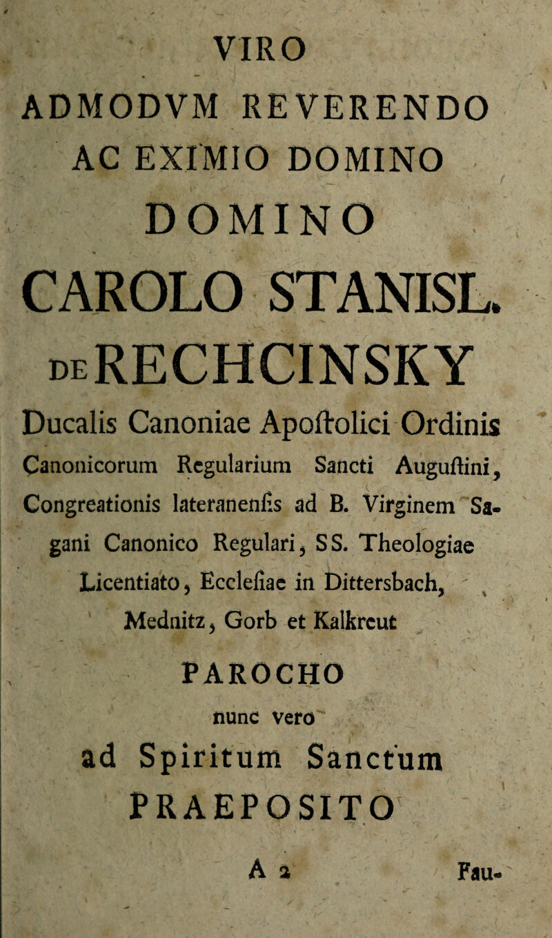 ADMODVM REVERENDO AC EXIMIO DOMINO DOMINO CAROLO STANISL. Ducalis Canoniae Apoftolici Ordinis Canonicorum Regularium Sancti Auguftini, Congreationis lateranenfis ad B. Virginem Sa- gani Canonico Regulari ^ SS. Theologiae Licentiato 5 Ecclefiac in Dittersbach, Mednitz ^ Gorb et Kalkrcut PAROCHO nunc vero ad Spiritum Sanctum PRAEPOSITO A a Fau-