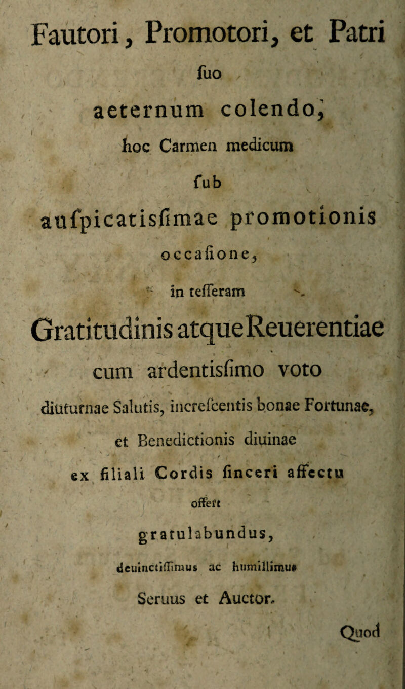 Fautori, Promotori, et Patri w * , ■ fuo , ■ • , , aeternum colendo^ iioc. Carmen medicum *I fub aufpicatisfimae promotionis , I occafione^ in tefleram Gratitudinis atque Reuerentiae H ' ' • ; ' cum ardentisfimo voto t J • ^ ' ■ .diuturnae Salutis, iiicrefceiitis b.onae Fortunae, » et Benedictionis diuinae €X filiali Cordis finccri affectu \ 'f offeft ) ■ ) gratulabundus, V ' deuinctiflimus ac hiimillimui .■ 1- Seruus et Auctor, . ^ ’ Quod