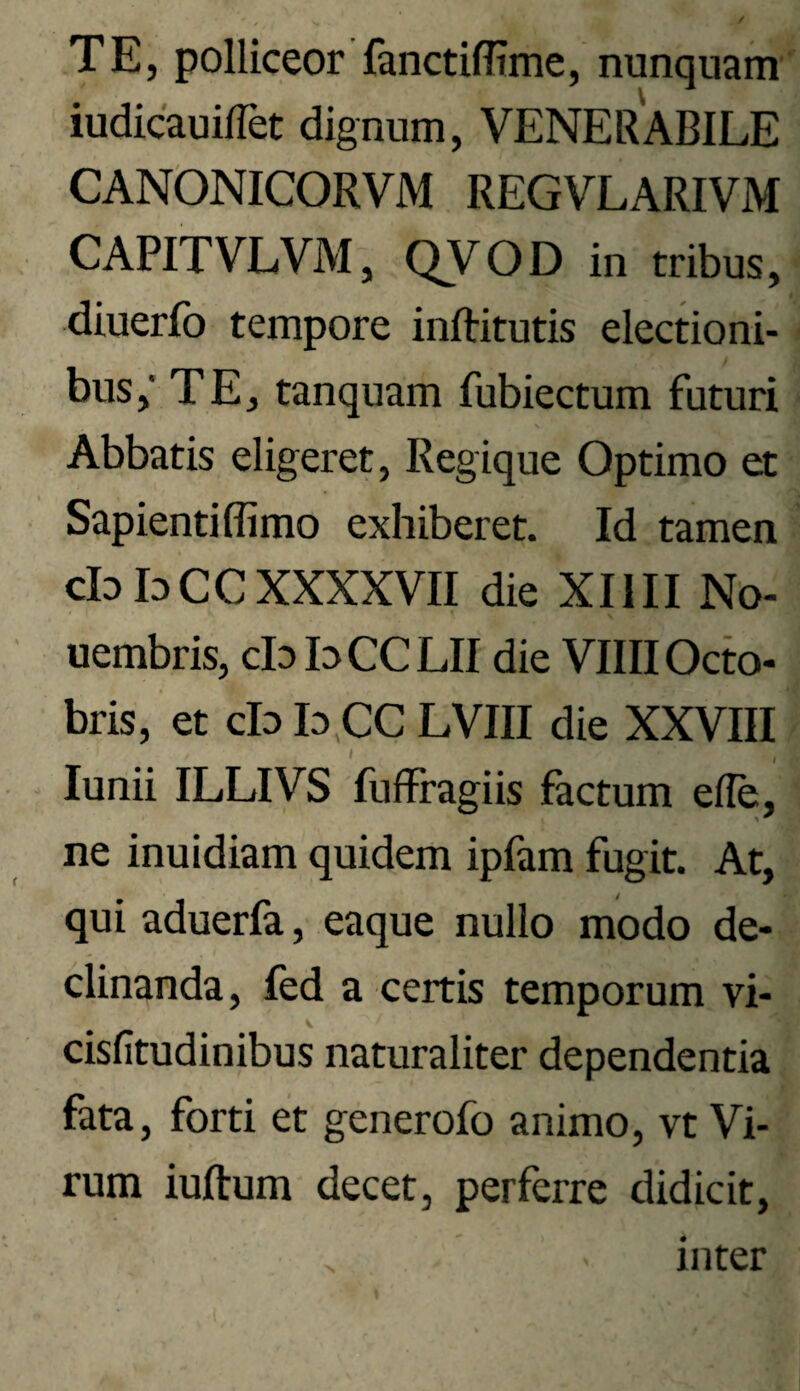 TE, polliceor ianctiffime, nunquam iudicauiflet dignum, VENERABILE CANONICORVM REGVLARIVM CAPITVLVM, QVOD in tribus, diuerfo tempore inftitutis electioni¬ bus; TE, tanquam fubiectum futuri Abbatis eligeret. Regique Optimo et Sapienti flimo exhiberet. Id tamen cIdIdCCXXXXVII die XIIII No- uembris, cb bCCLII die VllllOcto- bris, et cb b.CC LVIII die XXVIII lunii ILLIVS fuffragiis factum efle, ne inuidiam quidem ipfam fugit. At, qui aduerfa, eaque nullo modo de¬ clinanda, fed a certis temporum vi- cisfitudinibus naturaliter dependentia fata, forti et generofo animo, vt Vi¬ rum iuftum decet, perferre didicit, inter