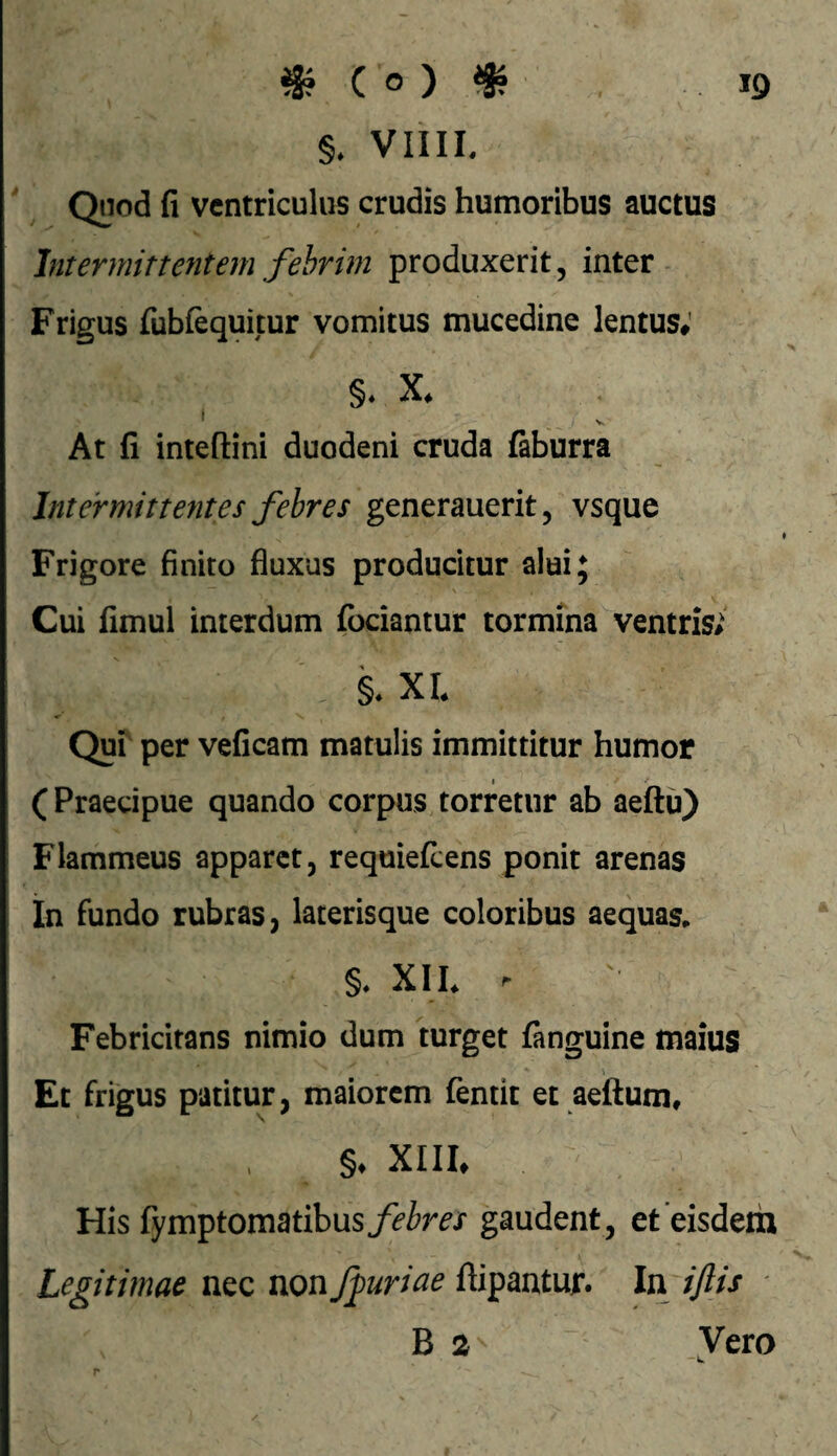 jg ^ Co} ^ §. VIIIL Qnod fi ventriculus crudis humoribus auctus Intermittentem fehrim produxerit, inter Frigus fubfequitur vomitus mucedine lentus; At fi inteftini duodeni cruda faburra Intermittentes febres generauerit, vsque Frigore finito fluxus producitur alui; Cui fimul interdum fbciantur tormina ventris; §. XL Qui per veficam matulis immittitur humor I (Praecipue quando corpus torretur ab aeftu) Flammeus apparet, requiefeens ponit arenas In fundo rubras, laterisque coloribus aequas* §* XIL ^ Febricitans nimio dum turget fanguine maius Et frigus patitur, maiorem fentit et aeftum, §♦ XIII. His fymptomatibus/d^foTX gaudent, et eisdem Legitimae nec nonJpuriae ftipantuf. In ijlis B 2 Vero k.