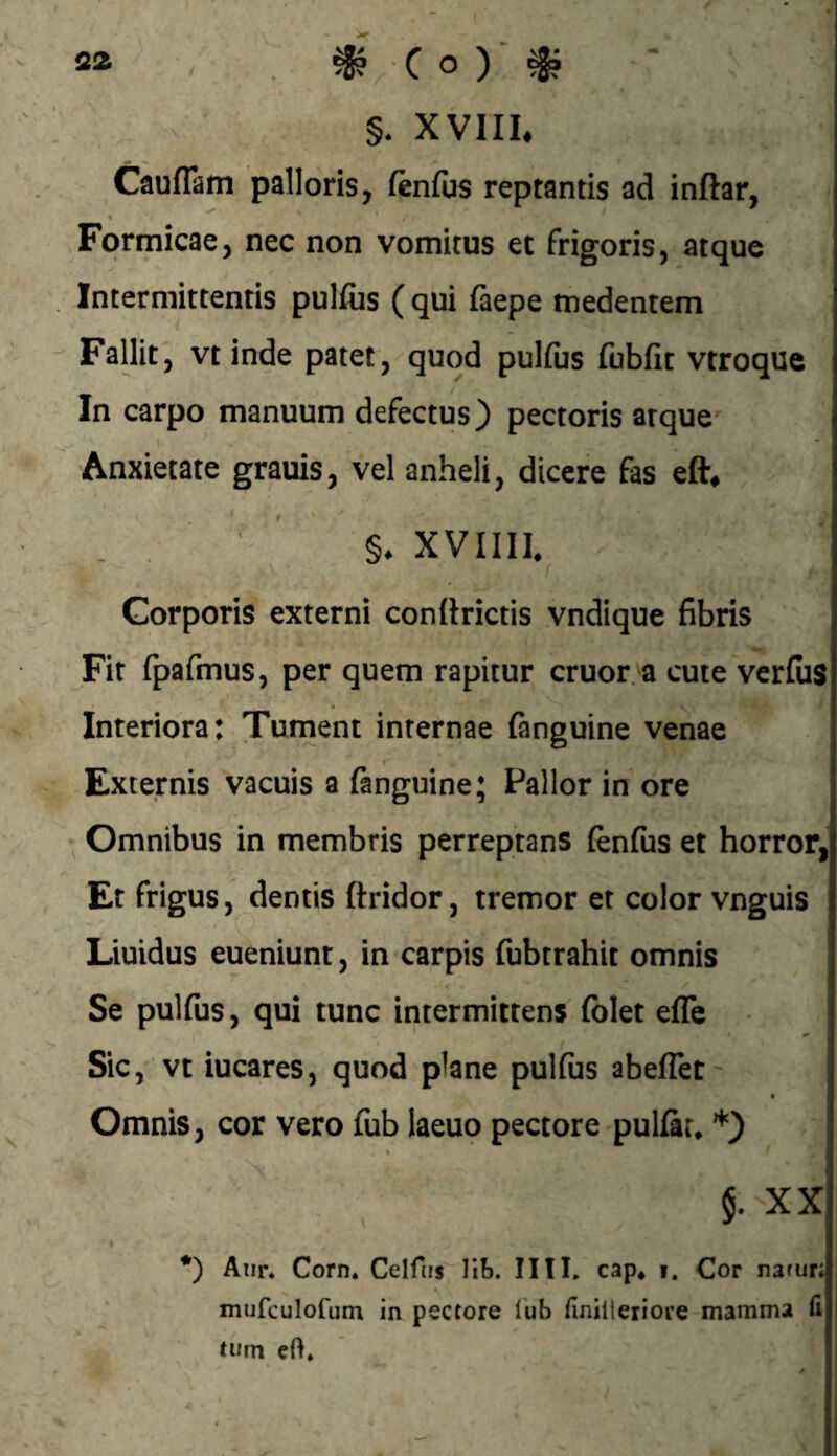 S2 C o ) ■ ^ * §. XVIIL Cauflam palloris, ftnfus reptantis ad inftar, _ I Formicae, nec non vomitus et frigoris, atque Intermittentis pulfiis ( qui faepe tnedentem Fallit, vt inde patet, quod pulfijs fubfit vtroque In carpo manuum defectus) pectoris atque Anxietate grauis, vel anheli, dicere fas eft^ XVIIII. Corporis externi con (hietis vndique fibris Fit fpafmus, per quem rapitur eruor, a cute verfiis Interiora: Turnent internae (anguine venae _ t' Externis vacuis a fanguine; Pallor in ore Omnibus in membris perreptans (enfus et horror, Et frigus, dentis ftridor, tremor et color vnguis Liuidus eueniunt, in carpis fubtrahit omnis Se pulfus, qui tunc intermittens folet elTe Sic, vt iucares, quod plane pulfus abeflet' Omnis, cor vero fub laeuo pectore pulfau ’^) §. XX *) Aiir. Corn. Celfiis Vih. IITL cap* i. Cor narur; mufculofum in pectore l'ub finhieriore mamma fi tum eO.