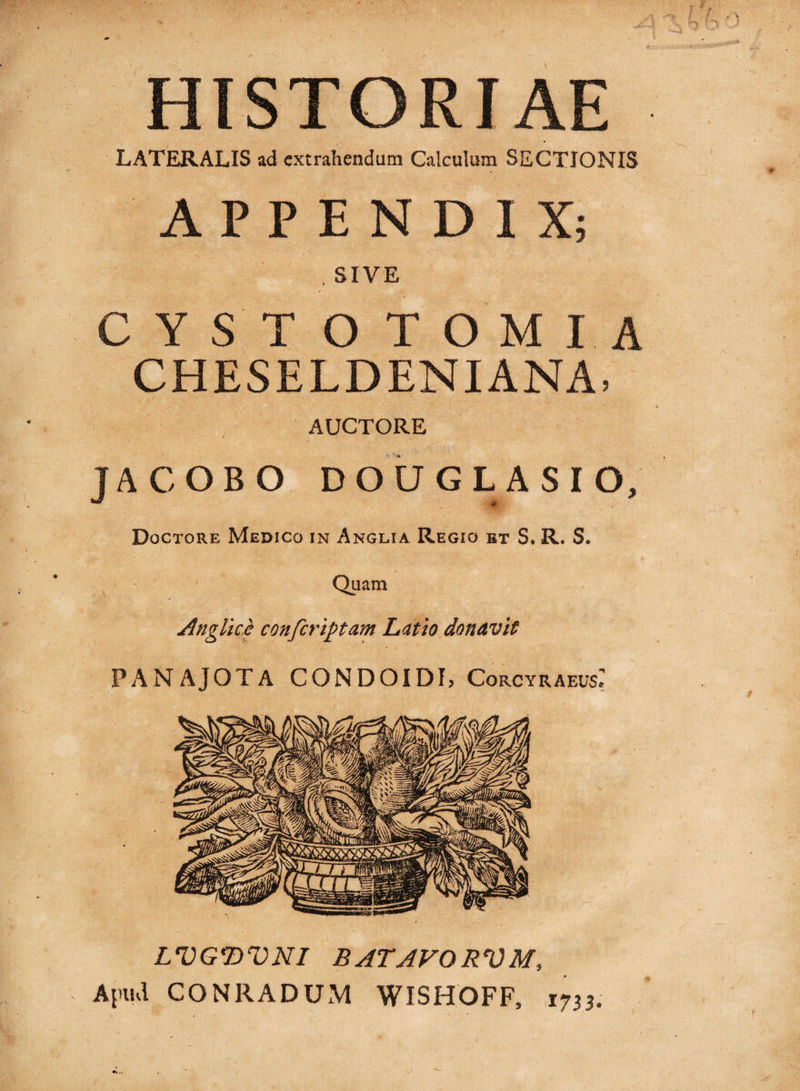 HISTORIAE LATERALIS ad extrahendum Calculum SECTIONIS APPENDIX; . SIVE CYST O TOMIA CHESELDENIANA, AUCTORE TACOBO DOUGLASIO/ w Doctore Medico in Anglia Regio bt S. R. S. Quam Angite,e confer iptam Latio donavit PANAJOTA CONDO!DL Corcyraeus: LVGDVNI B ATAVO RVM, Apud CO NR A DUM WISHOFF, 1733.