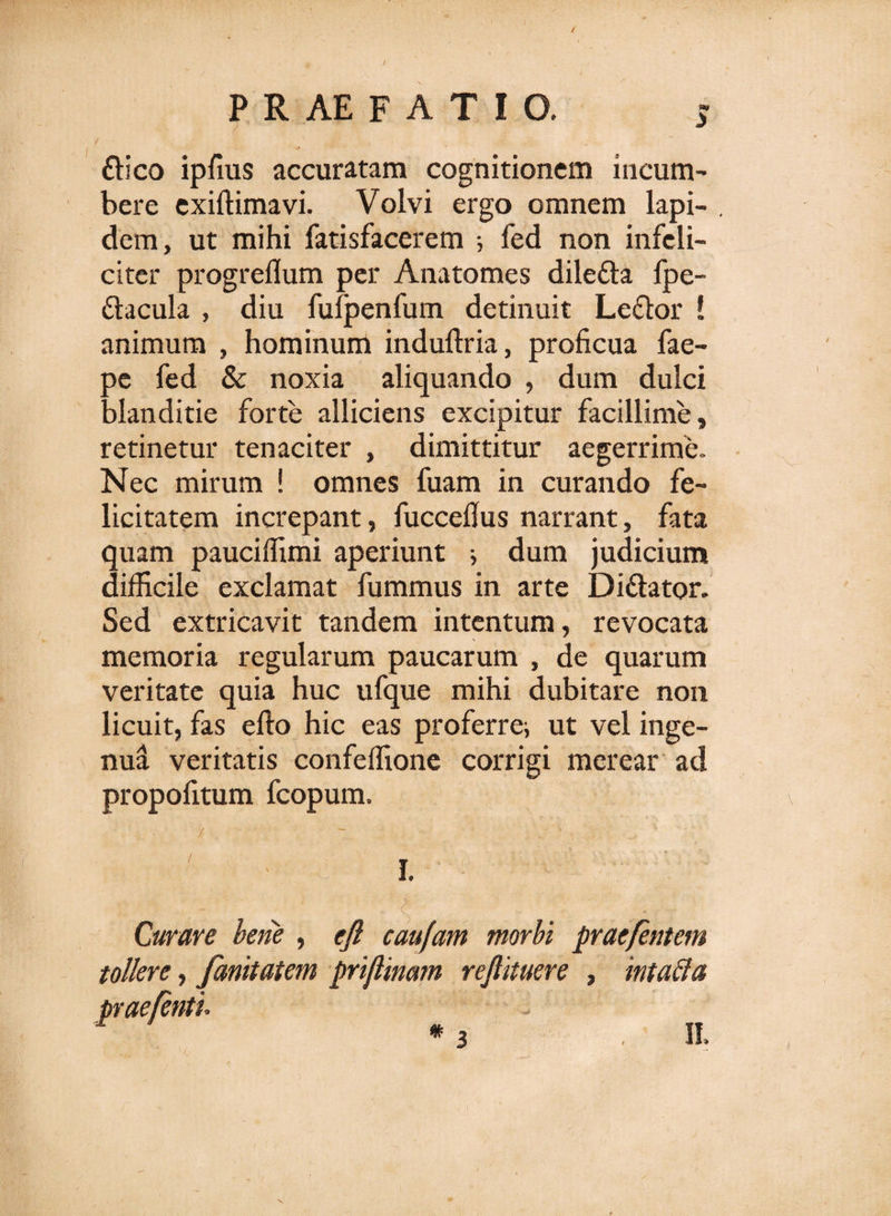 ftico ipfius accuratam cognitionem incum¬ bere exiftimavi. Volvi ergo omnem lapi- . dem, ut mihi fatisfacerem •, fed non infeli¬ citer progreflum per Anatomes dile&amp;a fpe- fhcula , diu fufpenfum detinuit Leflor ! animum , hominum induftria, proficua fae- oe fed &amp; noxia aliquando , dum dulci alanditie forte alliciens excipitur facillime, retinetur tenaciter , dimittitur aegerrime. Nec mirum ! omnes fuam in curando fe¬ licitatem increpant, fuccefius narrant, fata quam pauciffimi aperiunt i dum judicium difficile exclamat fummus in arte Di&amp;ator. Sed extricavit tandem intentum, revocata memoria regularum paucarum , de quarum veritate quia huc ufque mihi dubitare non licuit, fas efto hic eas proferrei ut vel inge¬ nua veritatis confeffione corrigi merear ad propofitum fcopum. I. .s Curare bene , eft caufam morbi praefentem tollere, fanitatem priflinam reftituere , intafta prae/enti m II. 3