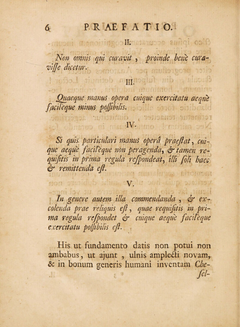 II. . Non omnis qui curavit , proinde bene cura- viffe dicetur. • III. * ■’ f . ’ • *; ■; * * • ' T :f • * * ’ * * Quaeque manus opera cuique exercitatu aeque facile que minus pojjibilis. . . - ^ ** ' t \ &lt; . . . fv .•* - * . « ** . &gt; f „ ' ‘ IV. 5/ quis particulari manus opera praejiat, &lt;%/- ^//e aeque facileque non peragenda, drr*- quifitis in prima regula rejpondeat, /7/i foli haec &amp; remittenda ejl. V. In genere autem illa commendanda , &lt;&amp;* er- colenda prae reliquis eft, reqmfttis in pri¬ ma regula refpondet dr cuique aeque facileque exercitatu poffibilis eft. * His ut fundamento datis non potui non ambabus, ut ajunt , ulnis ample&amp;i novam, &amp; in bonum generis humani inventam Che- ‘ ■ t &gt; ' 'ftl-