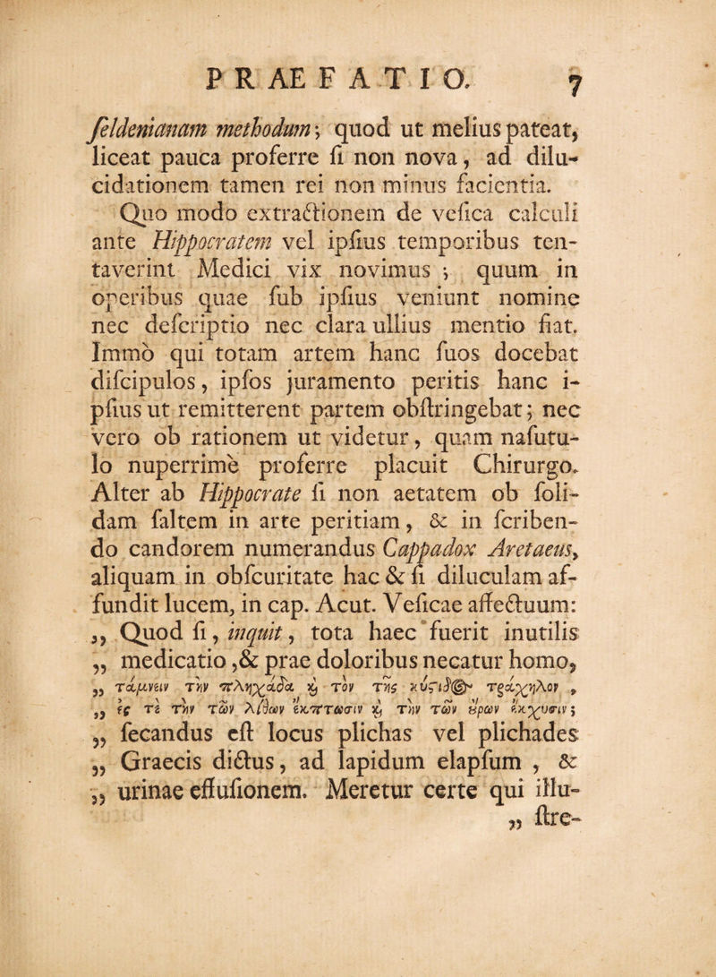 feldemctnam methodum •, quod ut melius pateat, liceat pauca proferre fi non nova, ad dilu- cidationem tamen rei non minus facientia. Quo modo extraftionem de vefica calculi ante Hippocratem vel ipfms temporibus ten- taverint Medici vix novimus i quum in operibus quae fub ipfms veniunt nomine nec defcriptio nec clara ullius mentio fiat. Immb qui totam artem hanc fuos docebat difcipulos, ipfos juramento peritis hanc i- pfius ut remitterent partem obftringebat; nec vero ob rationem ut videtur, quam nafutu- lo nuperrime proferre placuit Chirurgo. Alter ab Hippocrate fi non aetatem ob foli- dam faltem in arte peritiam, &amp; in fcriben- do candorem numerandus Cappadox Aretaeusy aliquam in obfcuritate hac &amp; fi diluculam af¬ fundit lucem, in cap. Acut. Veficae affe&amp;uum: ,, Quod fi, inquit, tota haec fuerit inutilis „ medicatio ,&amp; prae doloribus necatur homo, rdptvziv Tw '7c\yj^ai^oL ^ rov tvs Tgct^Ao? 9 53 TZ TY1V T60V ZKTrTaaiV Xj T»V T&lt;SV tJpteV 5 fecandus eft locus plichas vel plichades „ Graecis di&amp;us, ad lapidum elapfum , &amp; }) urinae efiufionem. Meretur certe qui illu- „ llre-