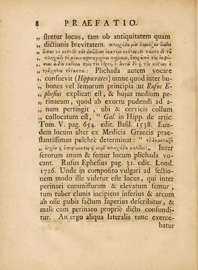 „ Uretur locus, tam ob antiquitatem quam ,, dittionis brevitatem. uh lnftitfa ei«0e» cltc&amp;v to jutrab t®? (6&amp;&lt;&gt;G&gt;vav wareps crxi.A$#j gy t&lt;vjtv\ T* 5, 'ttAtq floro?TrgovcLyogevu Tregucuoy, oTreg i^ro tj)s ixtyu- ,, crgtfs iiK» Jta8^x,gi TTfos T&gt;jy e^gotv, ey iura? x, T&gt;f$ xv^ices o 55 Tp&amp;X^0* 'rircLx.TtLi: Plichada autem vocare „ confuevit (Hippocrates) omne quod inter bu- „ bones vel femorum principia (ut Rufus E- „ phejius explicat) eft, &amp; hujus medium pe- „ rinaeum, quod ab exortu pudendi ad a- „ num pertingit , ubi &amp; cervicis collum j, collocatum eft, ” G#/. in Hipp. de artic. Tom. V. pag. 654. edit. Bafil. 1538. Eun¬ dem locum alter ex Medicis Graecis prae- ftantiflimus pulchre determinat: ” toSifirr^v ,, oafas viroTH/AitTos % uypb orAii^-a^ae x.xASm*„ Inter ferotum anum &amp; femur locum plichada vo¬ cant. Rufus Ephefius pag. 31. edit. Lond. 1726. Unde in compoftto vulgari ad feflio- nem modo ille videtur efle locus, qui inter perinaei commifluram &amp; elevatum femur , tum tuber clunis incipiens inferius &amp; arcum ab ofle pubis fafhim fuperius defcribitur, &amp;c male cum perinaeo proprie di£to confundi¬ tur. An ergo aliqua lateralis tunc exerce¬ batur