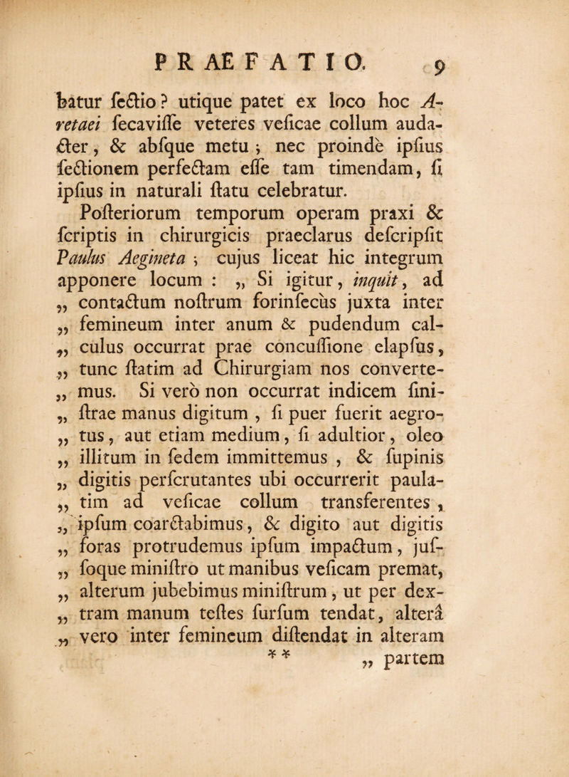 featur fe&amp;io ? utique patet ex loco hoc A- retaei fecavifle veteres veficae collum auda¬ cter , &amp; abfque metu i nec proinde ipfrns feCtionem perfeCtam efle tam timendam, fi ipfius in naturali ftatu celebratur. Pofteriorum temporum operam praxi &amp; fcriptis in chirurgicis praeclarus defcripfit Paulus Aegmeta cujus liceat hic integrum apponere locum : „ Si igitur, inquit, ad contaClum noftrum forinfeciis juxta inter femineum inter anum &amp; pudendum cal¬ culus occurrat prae concuifione elapfus, tunc fiatim ad Chirurgiam nos converte¬ mus. Si vero non occurrat indicem fini- ftrae manus digitum , fi puer fuerit aegro¬ tus , aut etiam medium, fi adultior, oleo illitum in fedem immittemus , &amp; fupinis digitis perfcrutantes ubi occurrerit paula- tim ad veficae collum transferentes , ipfum coarftabimus, 8c digito aut digitis foras protrudemus ipfum impa&amp;um, juf- foque minifiro ut manibus veficam premat, alterum jubebimus miniftrum, ut per dex¬ tram manum teftes fur fu m tendat, altera vero inter femineum diftendat in alteram * * „ partem %•&gt; ?? 25 55 35 5&gt; 55 35 33 *3 33 55 55 5? r&gt;