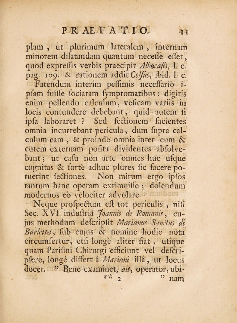 piam , ut plurimum lateralem , internam minorem dilatandam quantum necefle ellet, quod exprelfis verbis praecipit Albucajis, 1. c, pag. 109. &amp; rationem addit Celfus, ibid. 1. c. Fatendum interim peffimis necefiario i- pfam fuille fociatam lymptomatibus: digitis enim pellendo calculum, veficam variis in locis contundere debebant, quid autem fi ipfa laboraret ? Sed fectionem facientes omnia incurrebant pericula, dum fupra cal¬ culum eam , &amp; proinde omnia inter eum &amp; cutem externam pofita dividentes abfolve- bant; ut cafu non arte omnes huc ufque cognitas &amp; forte adhuc plures ile facere po¬ tuerint fediones. Non mirum ergo ipfos tantum hanc operam extimuilfe ; dolendum modernos eo velociter advolare. Neque profpedum eft tot periculis , nifi Sec. XVI. indufiria jfoannis de Romanis, cu¬ jus methodum defcripfit Marianus Sanffus di Barktta, fub cujus &amp; nomine hodie nota circumfertur, ctfi longe aliter fiat ; utique quam Par i lini Chirurgi efficiunt vel deferi- pfere, longe differt a Mariani illa, ut locus docet. ” Bene examinet, ait, operator, ubi- *-.v nam