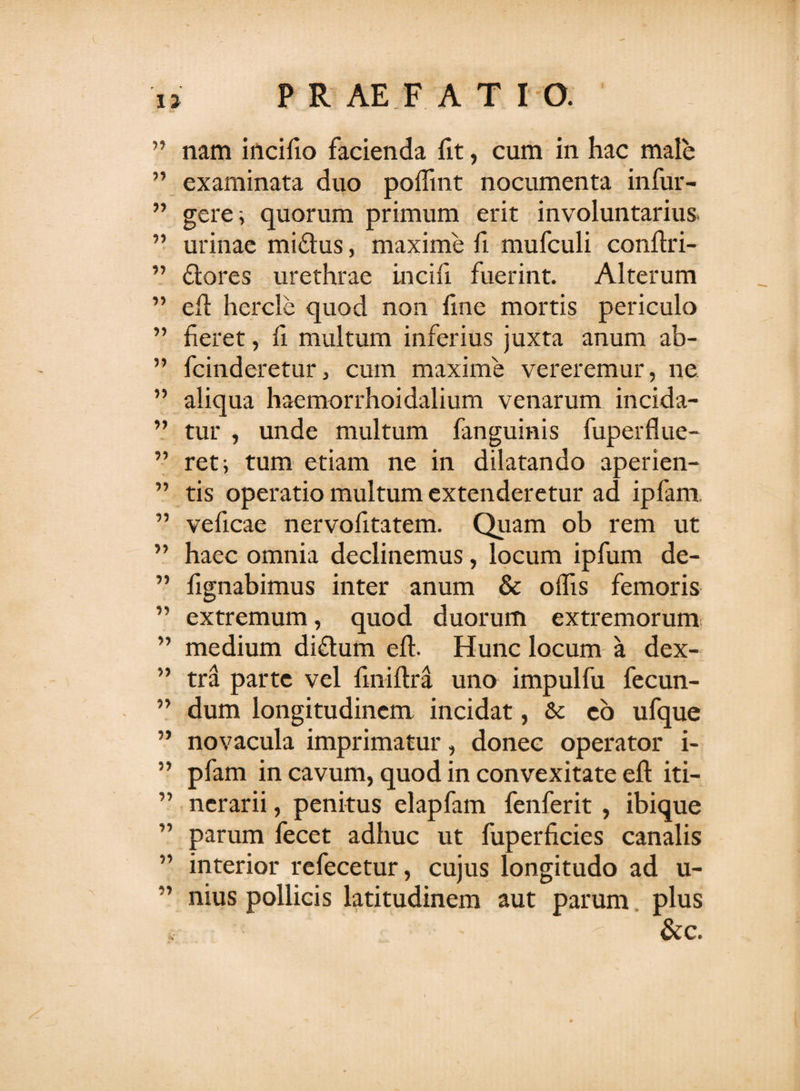 17 ” nam incifio facienda fit, cum in hac male ” examinata duo poffint nocumenta infur- ” gere; quorum primum erit involuntarius ” urinae miftus, maxime fi mufculi conflri- ” flores urethrae incifi fuerint. Alterum ” efl hercle quod non fine mortis periculo ” fieret, fi multum inferius juxta anum ab- ” fcinderetur, cum maxime vereremur, ne ” aliqua haemorrhoidalium venarum incida- ” tur , unde multum fanguinis fuperflue- ” ret; tum etiam ne in dilatando aperien- ” tis operatio multum extenderetur ad ipfam. ” veficae nervofitatem. Quam ob rem ut ” haec omnia declinemus, locum ipfum de- ” fignabimus inter anum &amp; offis femoris ” extremum, quod duorum extremorum ” medium diflum efl. Hunc locum a dex- ” tra parte vel fmiflra uno impulfu fecun- ” dum longitudinem incidat , &amp; co ufque ” novacula imprimatur, donec operator i- ” pfam in cavum, quod in convexitate efl iti- ” ncrarii, penitus elapfam fenferit , ibique ” parum fecet adhuc ut fuperficies canalis interior refecetur, cujus longitudo ad u- ” nius pollicis latitudinem aut parum plus &amp;c.