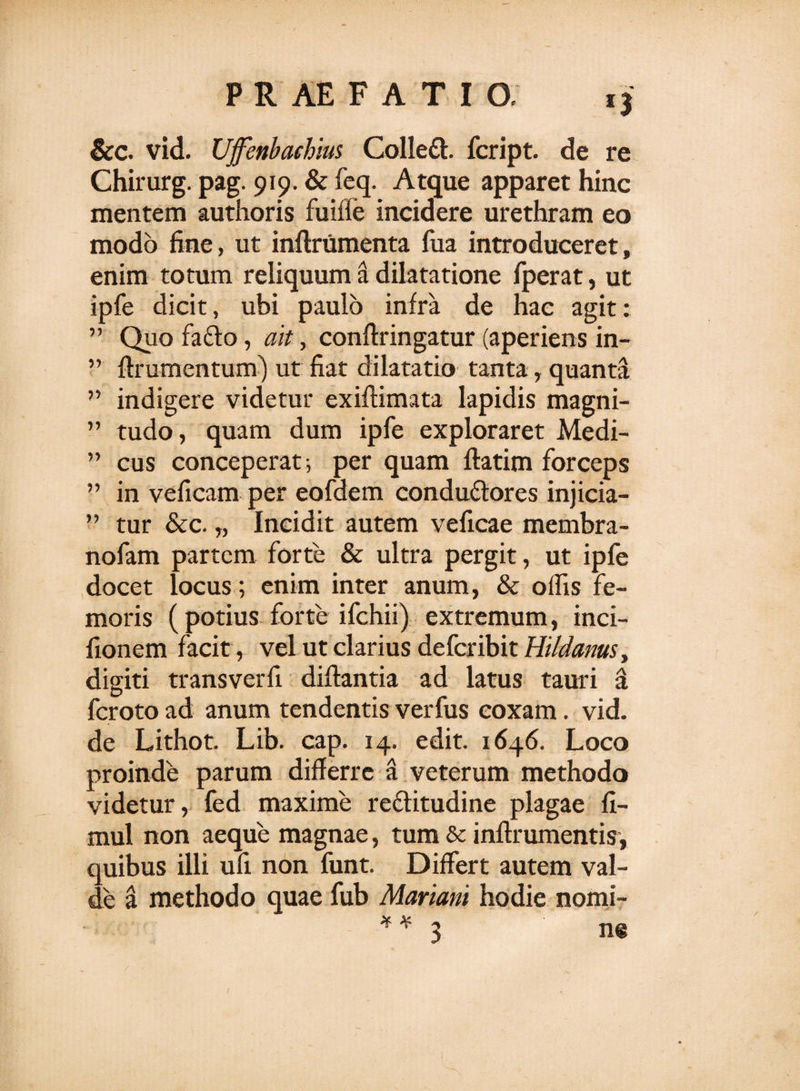 &amp;c. vid. Ufenbaehius Collett. fcript. de re Chirurg. pag. 919. &amp; feq. Atque apparet hinc mentem authoris fuifie incidere urethram eo modo fine, ut inflrumenta fua introduceret, enim totum reliquum a dilatatione fperat, ut ipfe dicit, ubi paulo infra de hac agit: ” Quo fa£to, ait, conflringatur (aperiens in- ” ftrumentum) ut fiat dilatatio tanta, quanti ” indigere videtur exiffimata lapidis magni- ” tudo, quam dum ipfe exploraret Medi- ” cus conceperat-, per quam flatim forceps ” in veficam per eofdem condudlores injicia— ” tur &amp;c. „ Incidit autem veficae membra- nofam partem forte &amp; ultra pergit, ut ipfe docet locus; enim inter anum, &amp; offis fe¬ moris (potius forte ifchii) extremum, inci- fionem facit, vel ut clarius deferibit Hildanus, digiti transverfi diftantia ad latus tauri a feroto ad anum tendentis verfus coxam. vid. de Lithot. Lib. cap. 14. edit. 1646. Loco proinde parum differre a veterum methodo videtur, fed maxime redlitudine plagae fi- mul non aeque magnae, tum &amp; inftrumentis, quibus illi ufi non funt. Differt autem val¬ de a methodo quae fub Mariani hodie nomi- ** 3 ne