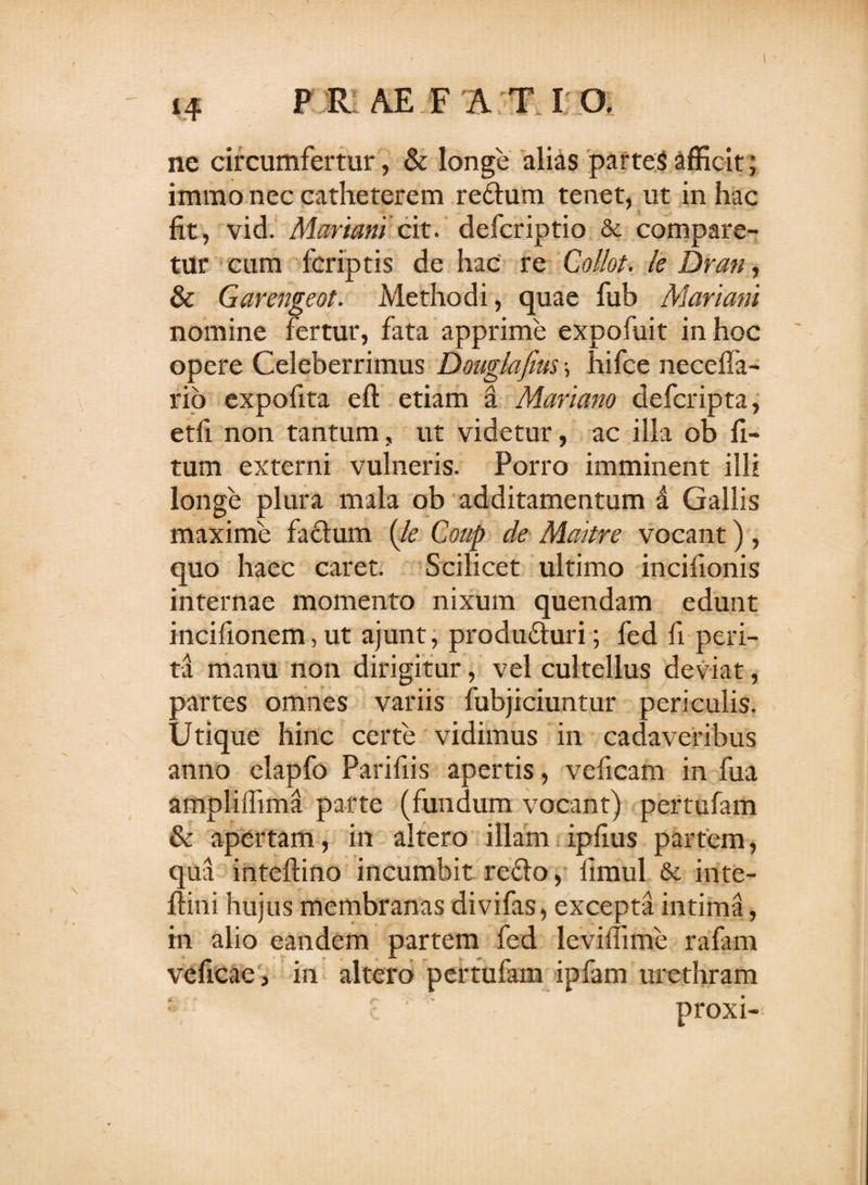 ne circumfertur, &amp; longe alias partes afficit; immo nec catheterem reflum tenet, ut in hac fit, vid. Mariam cit. defcriptio &amp; compare¬ tur cum fcriptis de hac re Collot. le Dran, &amp; Garengeot. Methodi, quae fub Mariani nomine fertur, fata apprime expofuit in hoc opere Celeberrimus Douglafms •, hifce necefia- rio expofita eft etiam a Mariano defcripta, etfi non tantum, ut videtur, ac illa ob li¬ tum externi vulneris. Porro imminent illi longe plura mala ob additamentum a Gallis maxime faflum (le Coup de Maitre vocant), quo haec caret. Scilicet ultimo incifionis internae momento nixum quendam edunt incifionem, ut ajunt, produ&amp;uri; fed fi peri¬ ta manu non dirigitur, vel cultellus deviat, partes omnes variis fubjiciuntur periculis. Utique hinc certe vidimus in cadaveribus anno elapfo Parifiis apertis, veficam in fua ampliffima parte (fundum vocant) pertufam &amp; apertam, in altero illam ipfms partem, qua inteftino incumbit reflo, iimul &amp; inte- ftini hujus membranas divifas, excepta intima, in alio eandem partem fed leviffime rafam veficac, in altero pertufam ipfam urethram proxi-!