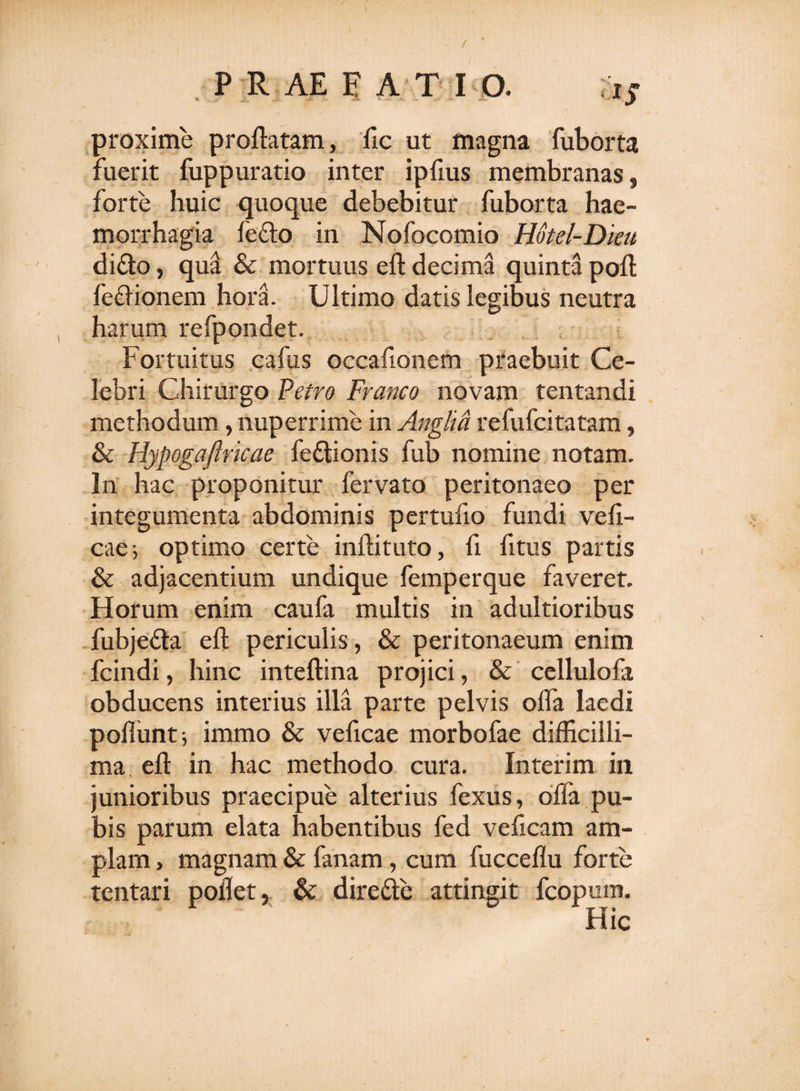 / P R AE FATI O. *5 proxime proflatam, fic ut magna fuborta fuerit fuppuratio inter ipflus membranas, forte huic quoque debebitur fuborta hae¬ morrhagia ledo in Nofocomio Hotel-Dieu dido, qua &amp; mortuus eft decima quinta poft fedionem hora. Ultimo datis legibus neutra harum refpondet. Fortuitus cafus occafionem praebuit Ce¬ lebri Chirurgo Petro Franco novam tentandi methodum, nuperrime in Anglia refufcitatam, &amp; Hypogaftricae fedionis fub nomine notam. In hac proponitur fervato peritonaeo per integumenta abdominis pertufio fundi vefi- cae; optimo certe inflituto, fi fltus partis &amp; adjacentium undique femperque faveret. Horum enim caufa multis in adultioribus fubjeda eft periculis , &amp; peritonaeum enim fcindi, hinc inteftina projici, &amp; cellulofa obducens interius illa parte pelvis ofla laedi poliunt; immo &amp; veficae morbofae difficilli¬ ma eft in hac methodo cura. Interim in junioribus praecipue alterius fexus, olla pu¬ bis parum elata habentibus fed velicam am¬ plam , magnam &amp; fanam, cum fucceflu forte tentari pollet, &amp; direde attingit fcopum.