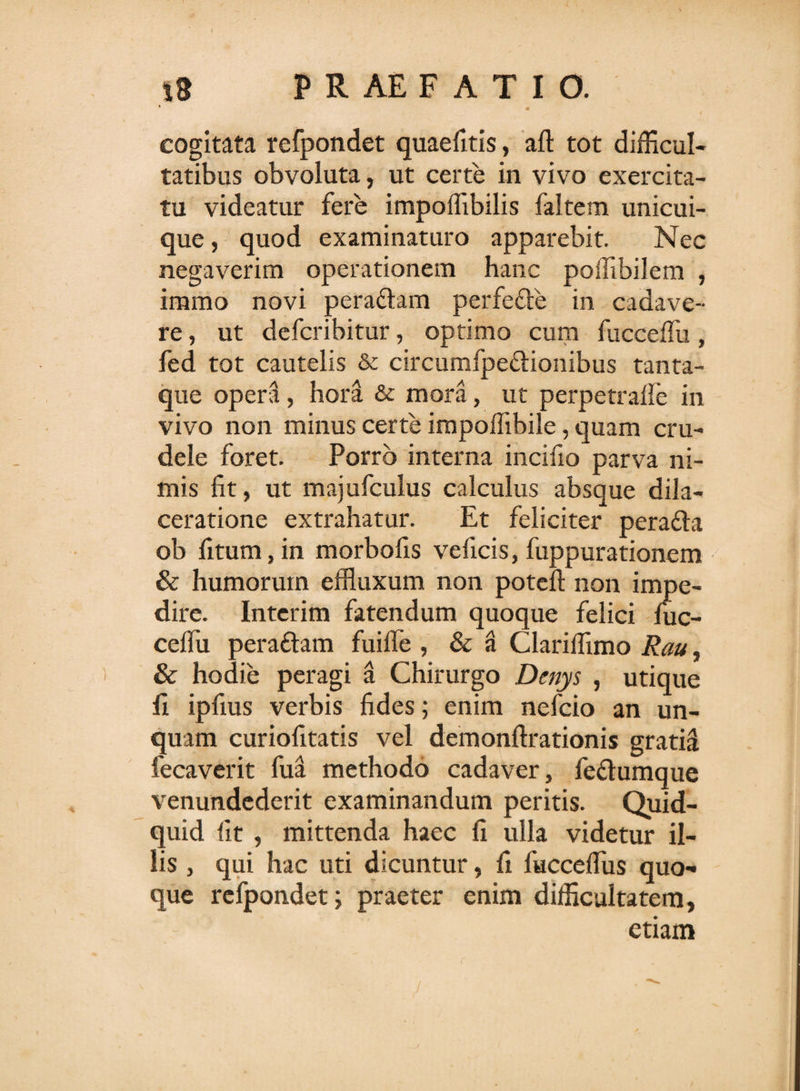 cogitata refpondet quaefitis, aft tot difficul¬ tatibus obvoluta, ut certe in vivo exercita¬ tu videatur fere impoffibilis faltem unicui¬ que , quod examinaturo apparebit. Nec negaverim operationem hanc poffibilem , immo novi peraftam perfefte in cadave¬ re , ut defcribitur, optimo cum fucceffii, fed tot cautelis &amp; circumfpe&amp;ionibus tanta¬ que opera, hora &amp; mora, ut perpetraile in vivo non minus certe impoffibile, quam cru¬ dele foret. Porro interna incifio parva ni¬ mis fit, ut majufculus calculus absque dila¬ ceratione extrahatur. Et feliciter pera&amp;a ob fitum, in morbofis veficis, fuppurationem &amp; humorum effluxum non poteft non impe¬ dire. Interim fatendum quoque felici fuc¬ ceffii pera&amp;am fuiffe , &amp; a Clariffimo Rau, &amp; hodie peragi a Chirurgo Denys , utique fi ipfius verbis fides; enim nefcio an un¬ quam curiofitatis vel demonftrationis gratia fecaverit fua methodo cadaver, fe&amp;umque venundederit examinandum peritis. Quid¬ quid fit , mittenda haec fi ulla videtur il¬ lis , qui hac uti dicuntur, fi fucceffiis quo¬ que refpondet; praeter enim difficultatem, etiam