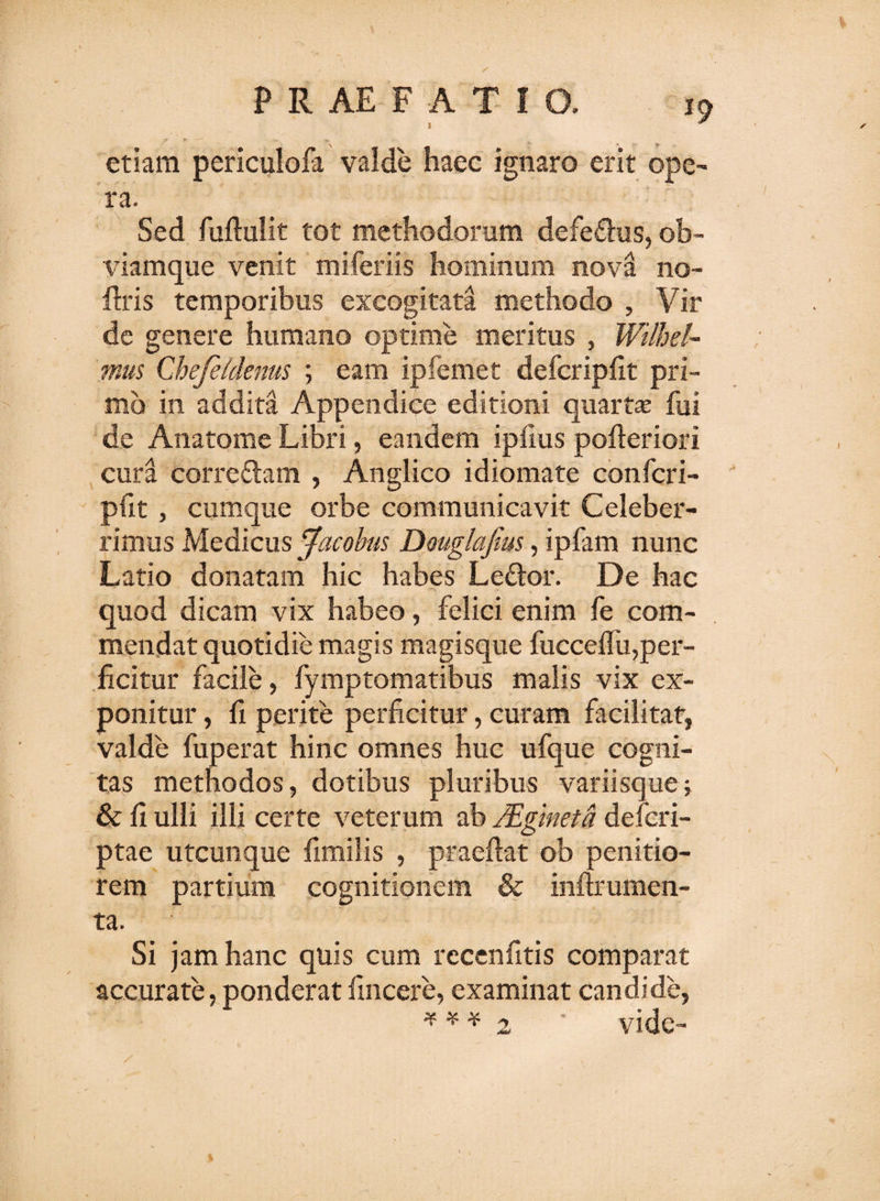 etiam periculofa valde haec ignaro erit ope¬ ra. Sed fuftulit tot methodorum defe&amp;us, ob- viamque venit miferiis hominum nova no- ftris temporibus excogitata methodo , Vir de genere humano optime meritus , Wtlhel- mus Chefeidenus ; eam ipfemet defcripfit pri¬ mo in addita Appendice editioni quartaj fui de Anatome Libri, eandem ipfms pofteriori cura correflam , Anglico idiomate confcri- pfit, cumque orbe communicavit Celeber¬ rimus Medicus Jacobus Douglafius, ipfam nunc Latio donatam hic habes Leftor. De hac quod dicam vix habeo, felici enim fe com¬ mendat quotidie magis magisque fucceflu,per¬ ficitur facile, fymptomatibus malis vix ex¬ ponitur , fi perite perficitur, curam facilitat, valde fuperat hinc omnes huc ufque cogni¬ tas methodos, dotibus pluribus variisque; &amp; fi ulli illi certe veterum ab Mglneta defcri- ptae utcunque fimilis , praedat ob penitio¬ rem partium cognitionem &amp; infirumen- ta. Si jam hanc quis cum recenfitis comparat accurate, ponderat fincere, examinat candide,