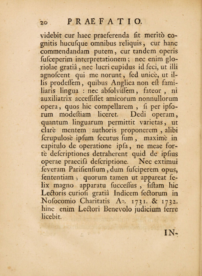 videbit cur haec praeferenda fit merito co¬ gnitis hucufque omnibus reliquis, cur hanc commendandam putem, cur tandem operis fufceperim interpretationem; nec enim glo¬ riolae gratia, nec lucri cupidus id feci, ut illi agnofcent qui me norunt, fed unice, ut il¬ lis prodeffem, quibus Anglica non eft fami¬ liaris lingua : nec abfolviifem, fateor , ni auxiliatrix acceffiflet amicorum nonnullorum opera, quos hic compellarem , li per ipfo- rum modeftiam liceret. Dedi operam, quantum linguarum permittit varietas, ut clare mentem authoris proponerem , alibi fcrupulose ipfum fecutus fum , maxime in capitulo de operatione ipfa, ne meae for¬ te defcriptiones detraherent quid de iplius operae praecifa defcriptione. Nec extimui feveram Parifienfium, dum fufciperem opus, fententiam i quorum tamen ut appareat fe¬ lix magno apparatu fucceifus , fiftam hic Le&amp;oris curiofi gratia Indicem fedtorum in Nofocomio Charitatis Ao. 1731. &amp; 1732. hinc enim Le&amp;ori Benevolo judicium ferre licebit. IN- j