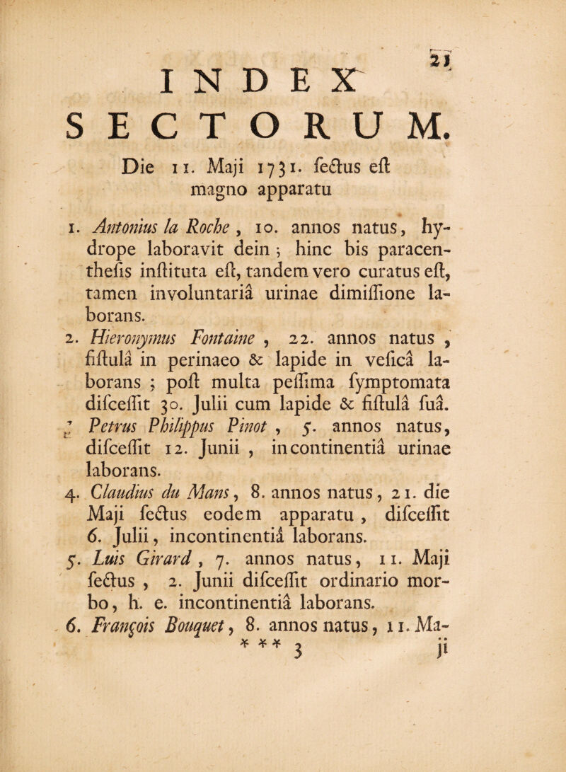 INDE X SECTORUM. Die 11. Maji 1731. fe£tus efl magno apparatu 1. Antonius la Roche, 10. annos natus, hy¬ drope laboravit dein ; hinc bis paracen- thefis inflituta efl, tandem vero curatus efl, tamen involuntaria urinae dimiflione la¬ borans. 2. Hieronymus Fontaine , 22. annos natus , fiflula in perinaeo &amp;c lapide in veficd la¬ borans ; pofl multa pefiima fymptomata difceflit 30. Julii cum lapide &amp; fiflula fua. J Petrus Philippus Pinot , 5. annos natus, difceflit 12. Junii , incontinentia urinae laborans. 4. Claudius du Mans, 8. annos natus, 21. die Maji fettus eodem apparatu, difcelht 6. Julii, incontinentid laborans. 5. Luis Girard, 7. annos natus, 11. Maji fedus , 2. Junii difceflit ordinario mor¬ bo, h. e. incontinentia laborans. 6. Francis Bouquet, 8. annos natus, u.Ma- * H- * 3