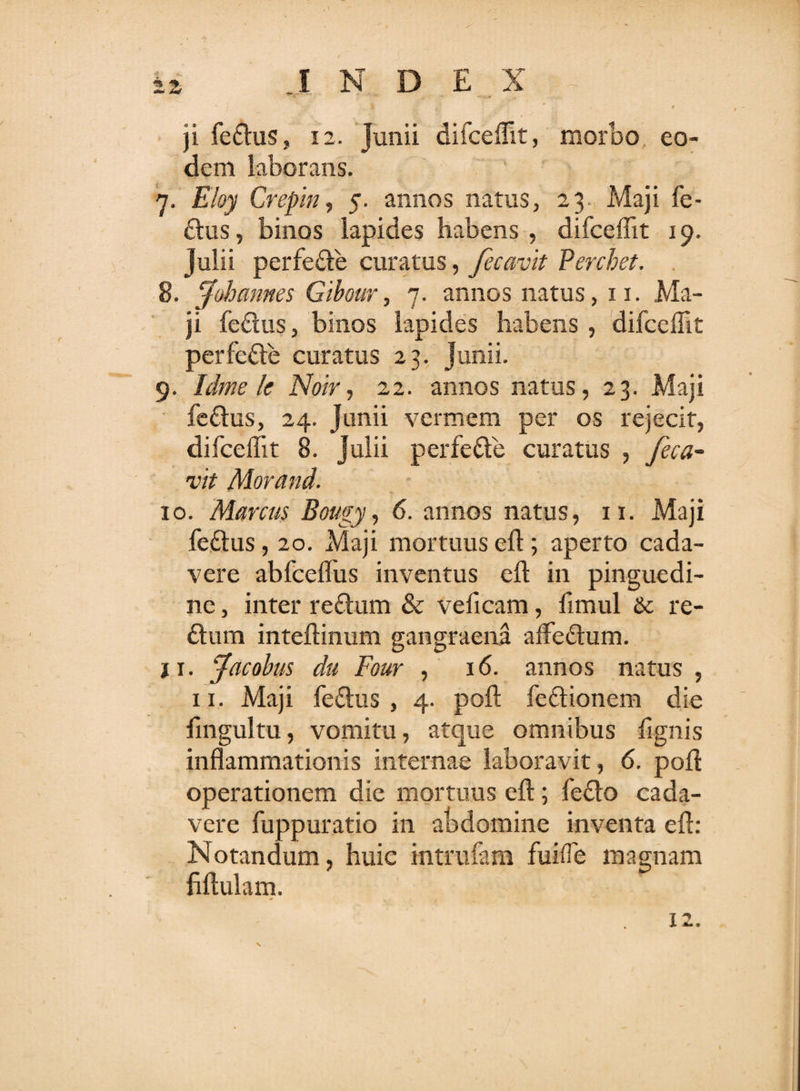 ji fe£his, 12. Junii difceflit, morbo eo¬ dem laborans. 7. Eloy Crepin, 5. annos natus, 23. Maji fe- £lus, binos lapides habens , difceflit 19. Julii perfe£le curatus, fecavit Percbet. 8. Johannes Gibour, 7. annos natus, 11. Ma¬ ji feftus, binos lapides habens , difceflit perfe&amp;e curatus 23. Junii. 9. Idme Ic Noir, 22. annos natus, 23. Maji fe£his, 24. Junii vermem per os rejecit, difceflit 8. Julii perfe&amp;e curatus , feca¬ vit Morand. 10. Manus Bougy, 6. annos natus, 11. Maji feftus, 20. Maji mortuus eft; aperto cada¬ vere abfceflus inventus eft in pinguedi¬ ne , inter reftum &amp; veficam, fimul &amp; re- ftum inteftinum gangraena aflfedum. 11. facobus du Four , 16. annos natus , 11. Maji fe&amp;us , 4. pofl: fedtionem die fingultu, vomitu, atque omnibus fignis inflammationis internae laboravit, 6. pofl: operationem die mortuus efl; fedlo cada¬ vere fuppuratio in abdomine inventa efl: Notandum, huic intrufam fuifle magnam hftulam. 12.