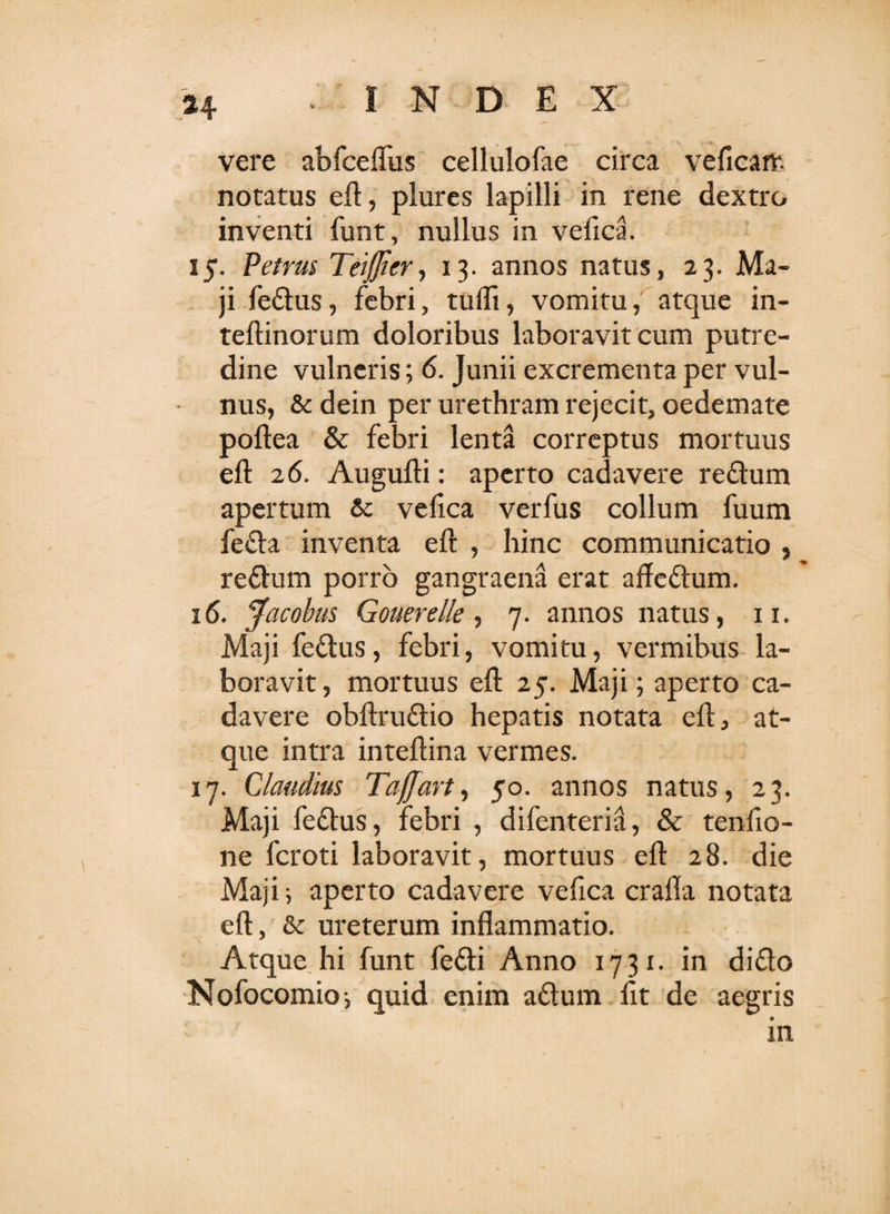 H INDEX vere abfcefliis cellulofae circa veficarr. notatus eft, plures lapilli in rene dextro inventi funt, nullus in veiica. 15. Petrus Teiflicr, 13. annos natus, 23. Ma¬ ji fedus, febri, tufli, vomitu, atque in- teftinorum doloribus laboravit cum putre¬ dine vulneris; 6. Junii excrementa per vul¬ nus, &amp; dein per urethram rejecit, oedemate poftea &amp; febri lenta correptus mortuus eft 26. Augufti: aperto cadavere redum apertum &amp; veiica verfus collum fuum feda inventa eft , hinc communicatio , redum porro gangraena erat aftedum. 16. Jacobus Gouerelle , 7. annos natus, 11. Maji fedus, febri, vomitu, vermibus la¬ boravit , mortuus eft 25. Maji; aperto ca¬ davere obftrudio hepatis notata eft, at¬ que intra inteftina vermes. 17. Claudius Tafjart, 50. annos natus, 23. Maji fedus, febri , difenteria, &amp; tenfio- ne fcroti laboravit, mortuus eft 28. die Maji i aperto cadavere vefica crafla notata eft, &amp; ureterum inflammatio. Atque hi funt fedi Anno 1731- in dido Nofocomioj quid enim adum lit de aegris in