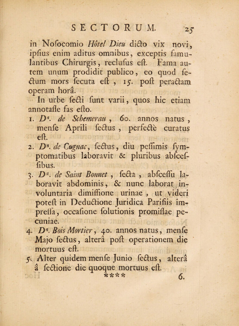 ipfius enim aditus omnibus, exceptis famu¬ lantibus Chirurgis, reclufus eft. Fama au¬ tem unum prodidit publico, eo quod fe- dum mors fecuta eft , 15. poft peradam operam hora. In urbe fedi funt varii, quos hic etiam annotafle fas efto. 1. ZK de Schemerau , do. annos natus , menfe Aprili fedus , perfede curatus eft. 2. £H de Cugnac, fedus, diu peflimis fym- ptomatibus laboravit &amp; pluribus abfcef- fibus. 3. Da. de Saint Bonnet , feda , abfceflii la¬ boravit abdominis, &amp; nunc laborat in- voluntaria dimiflione urinae , ut videri poteft in Dedudione Juridica Parifiis im- preffa, occafione folutionis promiflae pe¬ cuniae. 4. Dn. Bois Mortier, 40. annos natus, menfe Majo fedus, altera poft operationem die mortuus eft. 5. Alter quidem menfe Junio fedus, altera a fedione die quoque mortuus eft. A