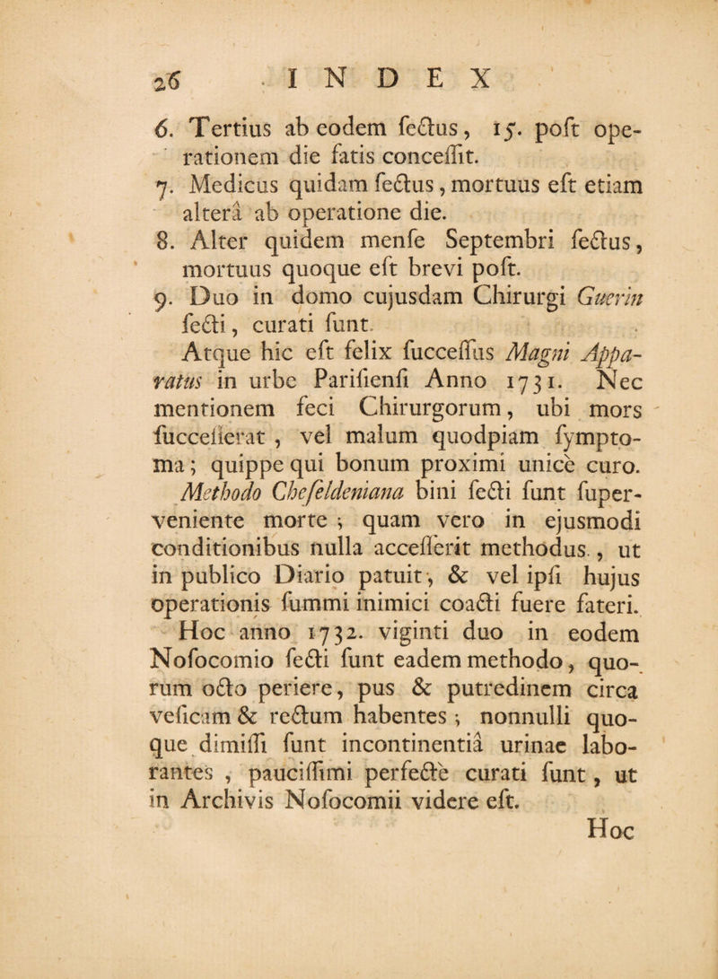 2-6 -INDEX 6. Tertius ab eodem fectus, 15. poft ope¬ rationem die fatis concedit. 7. Medicus quidam fe£tus, mortuus eft etiam altera ab operatione die. 8. Alter quidem menfe Septembri fedtus, mortuus quoque eft brevi poft. 9. Duo in domo cujusdam Chirurgi Guerin fe£ti, curati funt. Atque hic eft felix fucceffus Magni Appa¬ ratas in urbe Parifienfi Anno 1731. Nec mentionem feci Chirurgorum, ubi mors ' fucceherat , vel malum quodpiam fympto- ma; quippe qui bonum proximi unice curo. Methodo Chefeldeniana bini fe£!i funt fuper- veniente morte 5 quam vero in ejusmodi conditionibus nulla acceflerit methodus., ut in publico Diario patuit , &amp; vel ipfi hujus operationis fummi inimici coatti fuere fateri. Hoc anno 1732. viginti duo in eodem Nofocomio fedti funt eadem methodo, quo¬ rum o£k&gt; periere, pus &amp; putredinem circa veficam &amp; re£tum habentes ; nonnulli quo¬ que dimidi funt incontinentia urinae labo¬ rantes , pauciffimi perfe&amp;e curati funt, ut in Archivis Nofocomii videre eft. Hoc