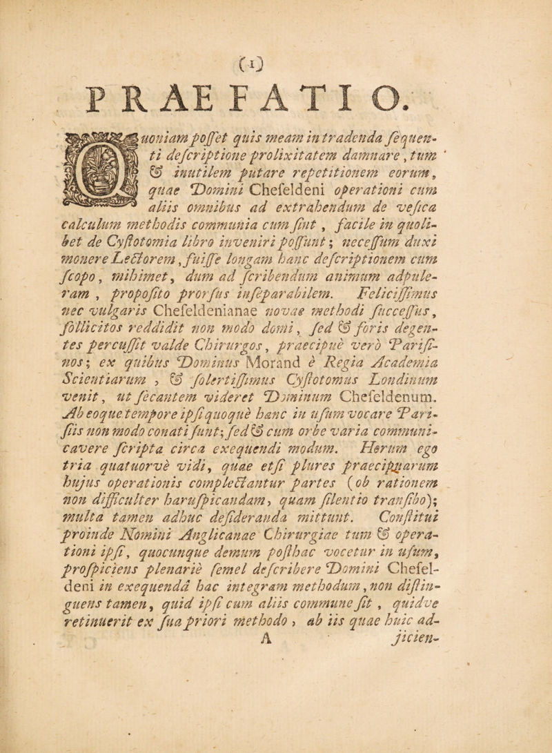 P R AE F A T I O. ■ uoniampoffiet quis meam in tradenda fequen» ti dejcriptlone prolixitatem damnare , tum 4 &amp; inutilem putare repetitionem eorum, quae Domini Chefeldeni operationi cum aliis omnibus ad extrahendum de ve/ica calculum methodis communia cum Jint, facile in quoli¬ bet de Cyftotomia libro inveniripoffunt; necejfum duxi monere Le£torem ffiuiffie longam hanc defcriptionem cum fcopo, mihimet, dum ad fcribendum animum adpule- ram , propofito prorfus infip arabilem. Felicijjimus nec vulgaris Chefeldenianae novae methodi fucceffius, foUicitos reddidit non modo domi, Jed &amp; foris degen¬ tes percuffit valde Chirurgos, praecipue vero cPariJi- nos; ex quibus 'Dominus Morand e Regia Academia Scientiarum , &amp; foleriijjimus Cyfotomus Londinum venit, ut fe eant em videret Dominum Chefeldenum. Ab soque tempore ipfi quoque hanc in ufum vocare Dari* fis non modo conatifunt\ fed &amp; cum orbe varia communi- cavere feripta circa exeqttendi modum. Herum ego tria quatuorve vidi, quae etf plures praecipuarum hujus operationis compleBantur partes ( ob rationem non difficulter harufpicandam&gt; quam filent io tranfbo)% multa tamen adhuc defideranda mittunt. Conftitui proinde Homini Anglicanae Chirurgiae tum &amp; opera¬ tioni ipfi, quocunque demum pofthac vocetur in ufumy profpiciens plenarie femel deferibere Domini Chefel¬ deni in exequendd hac integram methodum, non difin- guens tamen, quid ipfi cum aliis commune ft, quidve retinuerit ex fuapriori methodo 3 ab iis quae huic ad- A ' jicien-