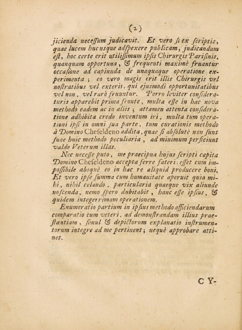 fidenda neceffum judicavit. Et vero fi ex /criptis ■&gt; quae lucem hucusque adfpexere publicam, judicandum ejl, hoc certe erit utilijfimum ipfis Chirurgis 'Pari/inis% quanquam opportuna , &amp; frequenti maxime /ruantur occaflone ad capiunda de unaquaque operatione ex¬ perimenta 5 eo vero magis erit illis Chirurgis vel noftratibus vel exteris, qui ejusmodi opportunitatibus vel non , vel raro /ruuntur. ‘Porro leviter confidera- turis apparebit prima fronte, multa effe in hac nova methodo eadem ac in aliis $ attamen attenta con/idera* tione adhibita credo inventum iri, multa tum opera¬ tioni ipfi in omni Jua parte, tum curationis methodo d‘Domino Chek]der\o addita, quae fi abfiolute non fiunt fuae huic methodo peculiaria , ad minimum perficiunt valde Veterum illas. Nec necejje puto, me praecipua hujus fcripti capita *Domino Ghefeldeno accepta ferre fateri r effet cum im- pojfibile absque eo in hac re aliquid producere boni. Et vero ipfe Jumma cum humanitate aperuit quia mi¬ hi , nihil celando * particularia quaeque vix aliunde nofc en da, nemo /pero dubitabit , hanc ejje ipfius, &amp; quidem integerrimam operationem. Enumeratio partium in ipfius methodo afficiendarum comparatio cum veteri, ad demonfirandam illius prae- Jiantiam , fimul &amp; depictorum explanatio infirumen- torum integre ad me pertinent; approbare atti¬ net. C Y-