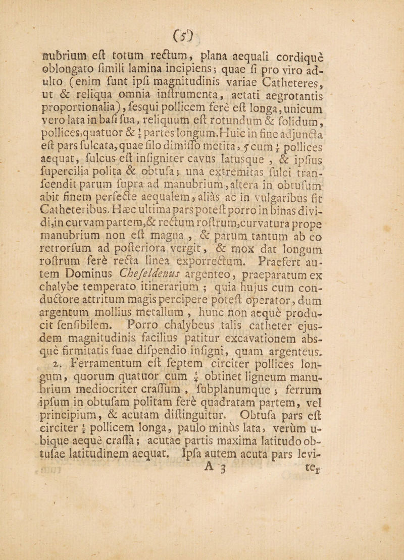 nubrium eft totum reftum, plana aequali cordique oblongato fimili lamina incipiens; quae fi pro viro ad¬ ulto (enim funt ipfi magnitudinis variae Catheteres, ut &amp; reliqua omnia inftru menta, aetati aegrotantis proportionalia), fesqui pollicem fere eft longa,unicum vero lata in bafifua, reliquum eft rotundum &amp; folidum, pollices,quatuor &amp; t partes longum.Huic in fine adjuncta eft pars fulcata, quae filo dimiiTometita, fcunH pollices aequat, fulcus eft infigniter cavus latusque , &amp; jpfius fupercilia polita &amp; obtnfa; una extremitas fulci tran- fcendit parum fupra ad manubrium, altera in obtufbm abit finem perfefte aequalemalias ac in vulgaribus fit Catheteribus. Haec ultima parspoteft porro in binas divi¬ di,in curvam partem,&amp; redam roftrutp,curvatura prope manubrium non eft magna , &amp; parum tantum ab eo retrorfum ad pofteriora vergit, &amp; mox dat longum roftrum feri reda linea exporredum. Praefert au¬ tem Dominus Che/eldenus argenteo, praeparatum ex chalybe temperato itinerarium ; quia hujus cum con- dudore attritum magis percipere poteft operator, dum argentum mollius metallum , hunc non aeque produ¬ cit fenfibilem. Porro chalybeus talis catheter ejus¬ dem magnitudinis facilius patitur excavationem abs¬ que firmitatis fu a e difpendio infigni, quam argenteus. z. Ferramentum eft feptem circiter pollices lon¬ gum, quorum quatuor cum * obtinet ligneum manu¬ brium mediocriter crafium , fubplanumque ; ferrum ipfum in obtufam politam fere quadratam partem, vel principium, &amp; acutam diftinguitur. Obtufa pars eft circiter j pollicem longa, paulo miniis lata, verum u- bique aeque craffa; acutae partis maxima latitudo ob- tufae latitudinem aequat. Ipfa autem acuta pars levi- A -3 ter