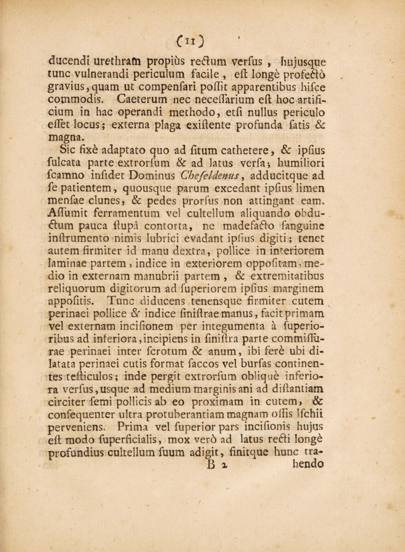 oo ducendi urethram propius redum verfus , hujusque tunc vulnerandi periculum facile , eft longe profedo gravius,quam ut compenfari poffit apparentibus hifce commodis. Caeterum nec neceflarium eft hoc artifi¬ cium in hac operandi methodo, etfi nullus periculo e fiet locus; externa plaga exiftente profunda fatis &amp; magna. Sic fixe adaptato quo ad fitum cathetere, &amp; ipfius fulcata parte extrorfum &amp; ad latus verfa; humiliori fcamno infidet Dominus Chefeldenus, adducitque ad fe patientem, quousque parum excedant ipfius limen menfae clunes, &amp; pedes prorfus non attingant eam. Afluunt ferramentum vel cultellum aliquando obdu- ftum pauca llupa contorta, ne madefado fanguine inftrumento nimis lubrici evadant ipfius digiti; tenet autem firmiter id manu dextra, pollice in interiorem laminae partem , indice in exteriorem oppofitam, me¬ dio in externam manubrii partem , &amp; extremitatibus reliquorum digitorum ad fuperiorem ipfius marginem appofitis. Tunc diducens tenensque firmiter cutem perinaei pollice &amp;' indice finiftrae manus, facit primam vel externam incifionem per integumenta a fuperio- ribus ad inferiora,incipiens in finiftra parte commifiu- rae perinaei inter fcrotum &amp; anum, ibi fer&amp; ubi di¬ latata perinaei cutis format faccos vel burfas continen¬ tes tefticulos; inde pergit extrorfum oblique inferio¬ ra verfus, usque ad medium marginis ani ad di fiant i am circiter femi pollicis ab eo proximam in cutem, &amp; confequenter ultra protuberandam magnam offis Ifchii perveniens. Prima vel fuperior pars incifionis hujus eft modo fuperficialis, mox ver6 ad latus redi long£ profundius cultellum fuum adigit, finitque hunc tra- B i hendo