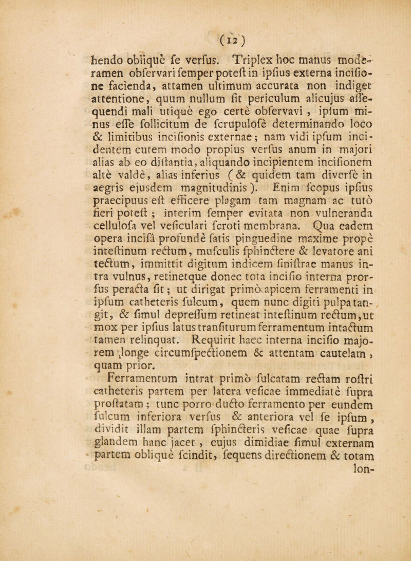 hendo oblique fe verfus. Triplex hoc manus mode¬ ramen obfervari femper poteft in ipfius externa incifio- ne facienda, attamen ultimum accurata non indiget attentione, quum nullum fit periculum alicujus aile- quendi mali utique ego certe obfervavi, iplum mi¬ nus efle follicitum de fcrupulofe determinando loco &amp; limitibus inctfionis externae; nam vidi ipfum inci¬ dentem curem modo propius verfus anum in majori alias ab eo diftantia, aliquando incipientem incifionem alte valde, alias inferius (&amp; quidem tam diverfe in aegris ejusdem magnitudinis). Enim fcopus ipfius praecipuus eft efficere plagam tam magnam ac tuto fieri poteft ; interim femper evitata non vulneranda cellulofa vel veficulari fcroti membrana. Qua eadem opera incifa profunde fatis pinguedine maxime prope inreftinum redum, mufculis fphindere &amp; levatore ani tedutn, immittit digitum indicem finiftrae manus in¬ tra vulnus, retinetque donec tota incifio interna pror- fus perada fit; ut dirigat primo apicem ferramenti in ipfum catheteris fulcum, quem nunc digiti pulpa tan¬ git, &amp; fimul depreflum retineat inteftinum redum, ut mox per ipfius latus tranfiturum ferramentum intadum tamen relinquat. Requirit haec interna incifio majo¬ rem \longe circumfpedionem &amp; attentam cautelam, quam prior. Ferramentum intrat primo fulcatam redam roftri catheteris partem per latera veficae immediate fupra proftatam ; tunc porro dudo ferramento per eundem fulcum inferiora verfus &amp; anteriora vel fe ipfum, dividit illam partem fphinderis veficae quae fupra glandem hanc jacet , cujus dimidiae fimul externam partem oblique fcindit, fequens diredionem &amp; totam lon-