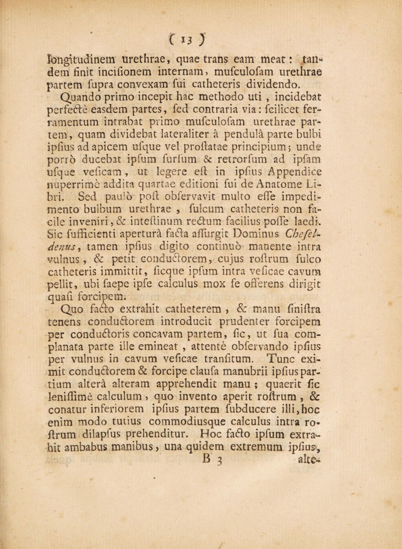 longitudinem urethrae, quae trans eam meat: tan* dem finit incifionem internam, mufculofam urethrae partem fupra convexam fui catheteris dividendo. Quando primo incepit hac methodo uti , incidebat perfefte easdem partes, fed contraria via: feilicet fer¬ ramentum intrabat primo mufculofam urethrae par¬ tem, quam dividebat lateraliter a pendula parte bulbi ipfius ad apicem ufque vel proflatae principium; unde porro ducebat ipfum futium &amp; retrorfum ad ipfam ufque veficam, ut legere efl in ipfius Appendice nuperrime addita quartae editioni fui de Anatome Li¬ bri. Sed paulo poft obfervavit multo efTe impedi¬ mento bulbum urethrae , fulcum catheteris non fa¬ cile inveniri , &amp; inteftinum redtum facilius pofTe laedi. Sic fufficienti apertura fada afliirgit Dominus Chefel- denus, tamen ipfius digito continuo manente intra vulnus, &amp; petit conduftoretn, cujus roftrum fulco catheteris immittit, ficque ipfum intra veficae cavum pellit, ubi faepe ipfe calculus mox fe offerens dirigit quafi forcipem. Quo facio extrahit catheterem , &amp; manu finiffra tenens conduftorem introducit prudenter forcipem per condudloris concavam partem, fic, ut fua com¬ planata parte ille emineat , attente obfervand.o ipfius per vulnus in cavum veficae tranfitum. Tunc exi¬ mit condudlorem &amp; forcipe claufa manubrii ipfius par¬ tium altera alteram apprehendit manu ; quaerit fic leniflime calculum , quo invento aperit roftrum , &amp; conatur inferiorem ipfius partem fubducere illi,hoc enim modo tutius commodiusque calculus intra ro¬ ftrum dilapfus prehenditur. Hoc fadlo ipfum extra¬ hit ambabus manibus, una quidem extremum ipfius», B 3 • alte»