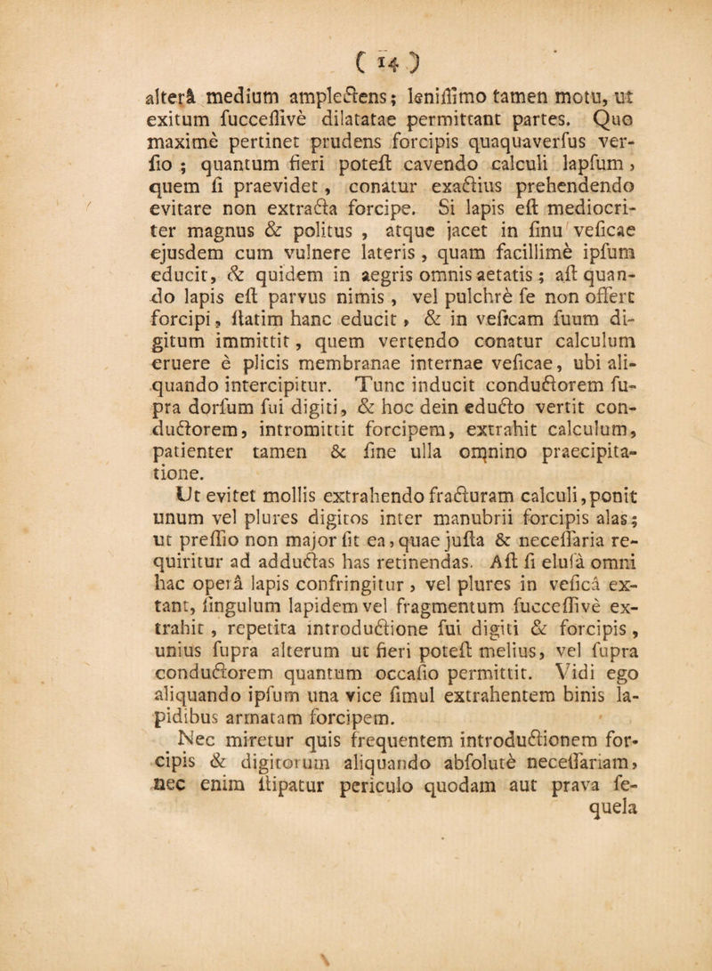 . C*4 ) alteri medium ampledtens; kniillmo tamen motu, ut exitum fuccefiive dilatatae permittant partes. Quo maxime pertinet prudens forcipis quaquaverfus ver- fio ; quantum fieri poteft cavendo calculi lapfum, quem fi praevidet, conatur exadlius prehendendo evitare non extradfa forcipe. Si lapis eft mediocri¬ ter magnus &amp; politus , atque jacet in finu veficae ejusdem cum vulnere lateris, quam facillime ipfum educit, &amp; quidem in aegris omnis aetatis; aft quan¬ do lapis eft parvus nimis, vel pulchri fe non offert forcipi, ftatim hanc educit &gt; &amp; in veircam fuum di¬ gitum immittit, quem vertendo conatur calculum eruere e plicis membranae internae veficae, ubi ali¬ quando intercipitur. Tunc inducit condudforem fu- pra dorfum fui digiti, &amp; hoe dein edudfo vertit con¬ ti udiorem, intromittit forcipem, extrahit calculum, patienter tamen &amp; fine ulla omnino praecipita¬ tione. Ut evitet mollis extrahendo fradfuram calculi,ponit unum vel plures digitos inter manubrii forcipis alas; ut preflio non major fit ea, quae jufta &amp; neceffaria re¬ quiritur ad addudfas has retinendas, .Aft fi elufa omni hac oper&amp; lapis confringitur , vel plures in vefica ex- tant, fingulum lapidem vel fragmentum fuccefiive ex¬ trahit , repetita mtrodudfione fui digiti &amp; forcipis, unius fupra alterum ut fieri poteft melius, vel fupra condudiorem quantum occafio permittit. Vidi ego aliquando ipfum una vice fimul extrahentem binis la¬ pidibus armatam forcipem. _ Nec miretur quis frequentem introdudfionem for¬ cipis &amp; digitorum aliquando abfolut£ neceftariam, nec enim llipatur periculo quodam aut prava fe- quela