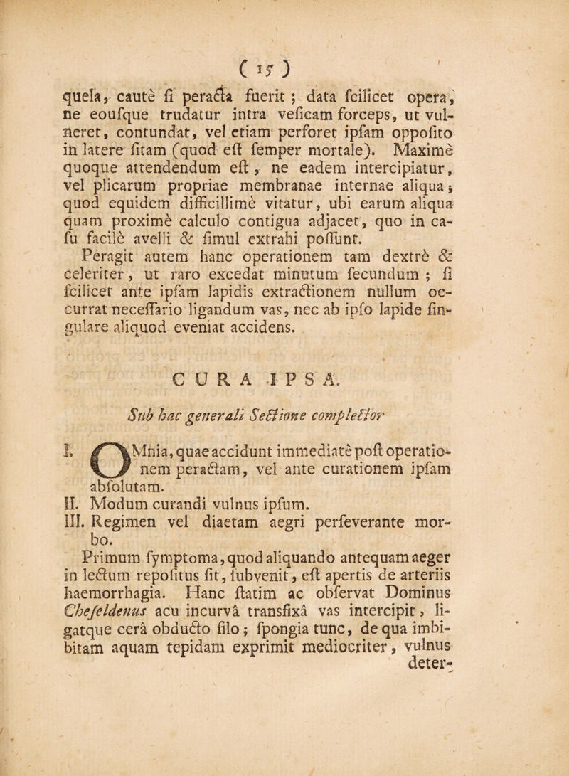 C is) quela, caute fi peracta fuerit; data fcilicet opera, ne eoufque trudatur intra veficam forceps, ut vul¬ neret, contundat, vel etiam perforet ipfam oppofito in latere fitam (quod eft femper mortale). Maxime quoque attendendum eft, ne eadem intercipiatur, vel plicarum propriae membranae internae aliqua quod equidem difficillimi vitatur, ubi earum aliqua quam proximi calculo contigua adjacet, quo in ca- fu facili avelli &amp; fimul extrahi poliunt. Peragit autem hanc operationem tam dextri &amp; celeriter, ut raro excedat minutum fecundum ; fi fcilicet ante ipfam lapidis extraftionem nullum oc¬ currat neceftario ligandum vas, nec ab ipfo lapide fin- gulare aliquod eveniat accidens. CURA -IPSA. Sub hac generali Setiiane completior I. Jr'\Mnia,quaeaccidunt immediate poft operatio- nem peradtam, vel ante curationem ipfam ablblutam. II. Modum curandi vulnus ipfum. III. Regimen vel diaetam aegri perfeverante mor¬ bo. Primum fymptoma, quod aliquando antequam aeger in leilum repolitus fit, iubvenit, eft apertis de arteriis haemorrhagia. Hanc ftatim ac obfervat Dominus Chejeldenus acu incurva transfixa vas intercipit &gt; li- gatque cera obdufto filo; fpongia tunc, de qua imbi- bitam aquam tepidam exprimit mediocriter, vulnus deter-